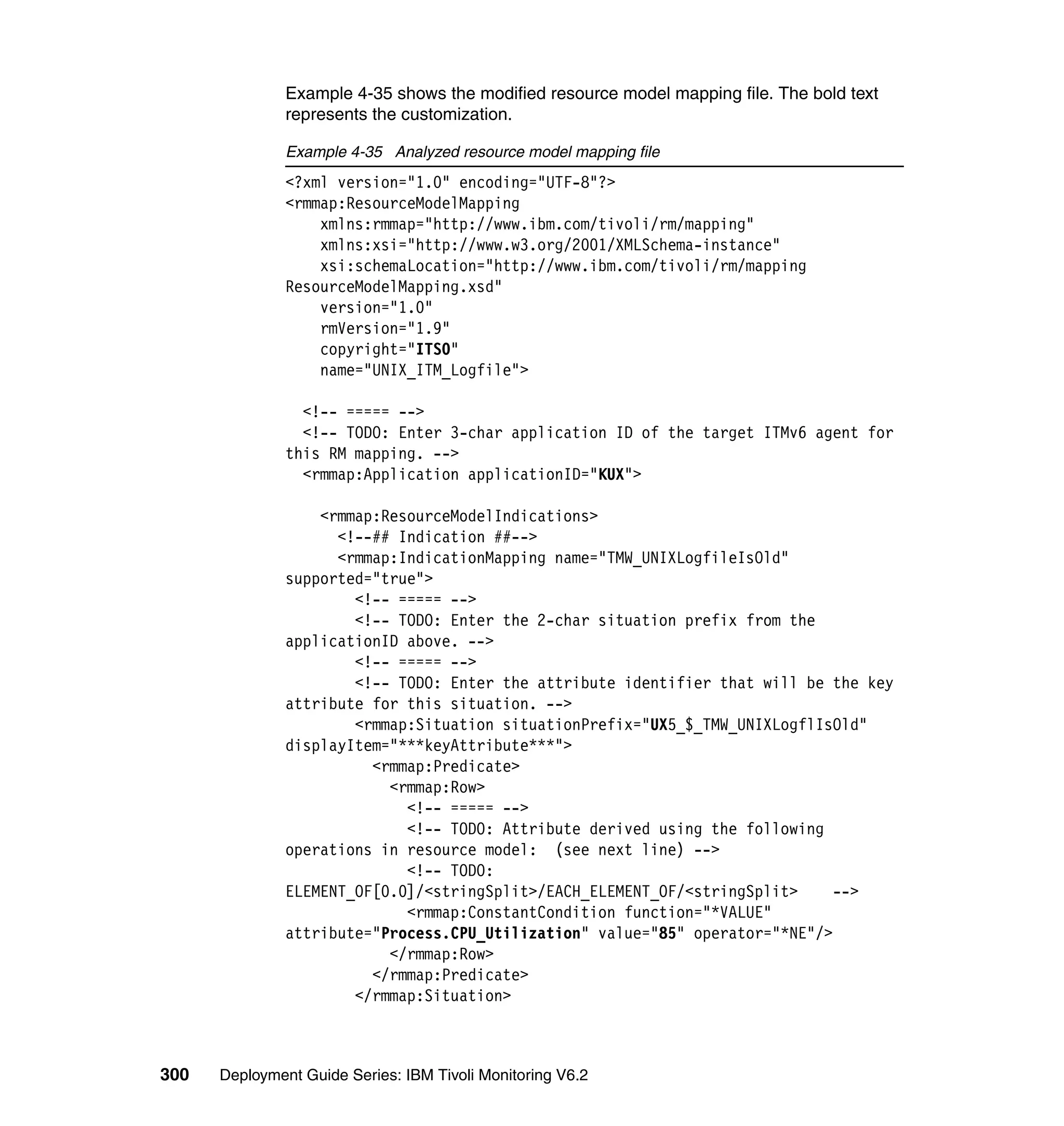 Example 4-35 shows the modified resource model mapping file. The bold text
               represents the customization.

               Example 4-35 Analyzed resource model mapping file
               <?xml version="1.0" encoding="UTF-8"?>
               <rmmap:ResourceModelMapping
                   xmlns:rmmap="http://www.ibm.com/tivoli/rm/mapping"
                   xmlns:xsi="http://www.w3.org/2001/XMLSchema-instance"
                   xsi:schemaLocation="http://www.ibm.com/tivoli/rm/mapping
               ResourceModelMapping.xsd"
                   version="1.0"
                   rmVersion="1.9"
                   copyright="ITSO"
                   name="UNIX_ITM_Logfile">

                 <!-- ===== -->
                 <!-- TODO: Enter 3-char application ID of the target ITMv6 agent for
               this RM mapping. -->
                 <rmmap:Application applicationID="KUX">

                   <rmmap:ResourceModelIndications>
                     <!--## Indication ##-->
                     <rmmap:IndicationMapping name="TMW_UNIXLogfileIsOld"
               supported="true">
                       <!-- ===== -->
                       <!-- TODO: Enter the 2-char situation prefix from the
               applicationID above. -->
                       <!-- ===== -->
                       <!-- TODO: Enter the attribute identifier that will be the key
               attribute for this situation. -->
                       <rmmap:Situation situationPrefix="UX5_$_TMW_UNIXLogflIsOld"
               displayItem="***keyAttribute***">
                         <rmmap:Predicate>
                           <rmmap:Row>
                             <!-- ===== -->
                             <!-- TODO: Attribute derived using the following
               operations in resource model: (see next line) -->
                             <!-- TODO:
               ELEMENT_OF[0.0]/<stringSplit>/EACH_ELEMENT_OF/<stringSplit>    -->
                             <rmmap:ConstantCondition function="*VALUE"
               attribute="Process.CPU_Utilization" value="85" operator="*NE"/>
                           </rmmap:Row>
                         </rmmap:Predicate>
                       </rmmap:Situation>



300   Deployment Guide Series: IBM Tivoli Monitoring V6.2
 