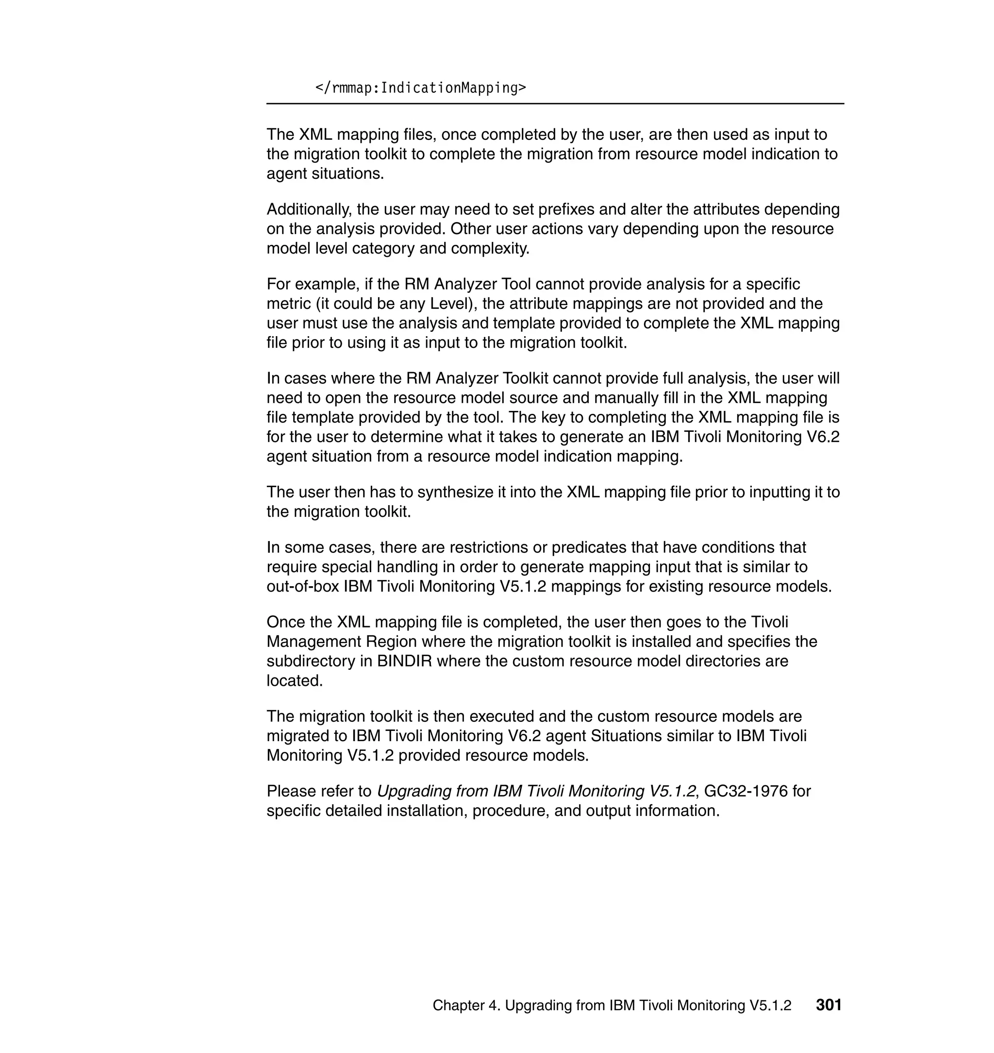 </rmmap:IndicationMapping>

The XML mapping files, once completed by the user, are then used as input to
the migration toolkit to complete the migration from resource model indication to
agent situations.

Additionally, the user may need to set prefixes and alter the attributes depending
on the analysis provided. Other user actions vary depending upon the resource
model level category and complexity.

For example, if the RM Analyzer Tool cannot provide analysis for a specific
metric (it could be any Level), the attribute mappings are not provided and the
user must use the analysis and template provided to complete the XML mapping
file prior to using it as input to the migration toolkit.

In cases where the RM Analyzer Toolkit cannot provide full analysis, the user will
need to open the resource model source and manually fill in the XML mapping
file template provided by the tool. The key to completing the XML mapping file is
for the user to determine what it takes to generate an IBM Tivoli Monitoring V6.2
agent situation from a resource model indication mapping.

The user then has to synthesize it into the XML mapping file prior to inputting it to
the migration toolkit.

In some cases, there are restrictions or predicates that have conditions that
require special handling in order to generate mapping input that is similar to
out-of-box IBM Tivoli Monitoring V5.1.2 mappings for existing resource models.

Once the XML mapping file is completed, the user then goes to the Tivoli
Management Region where the migration toolkit is installed and specifies the
subdirectory in BINDIR where the custom resource model directories are
located.

The migration toolkit is then executed and the custom resource models are
migrated to IBM Tivoli Monitoring V6.2 agent Situations similar to IBM Tivoli
Monitoring V5.1.2 provided resource models.

Please refer to Upgrading from IBM Tivoli Monitoring V5.1.2, GC32-1976 for
specific detailed installation, procedure, and output information.




                        Chapter 4. Upgrading from IBM Tivoli Monitoring V5.1.2   301
 