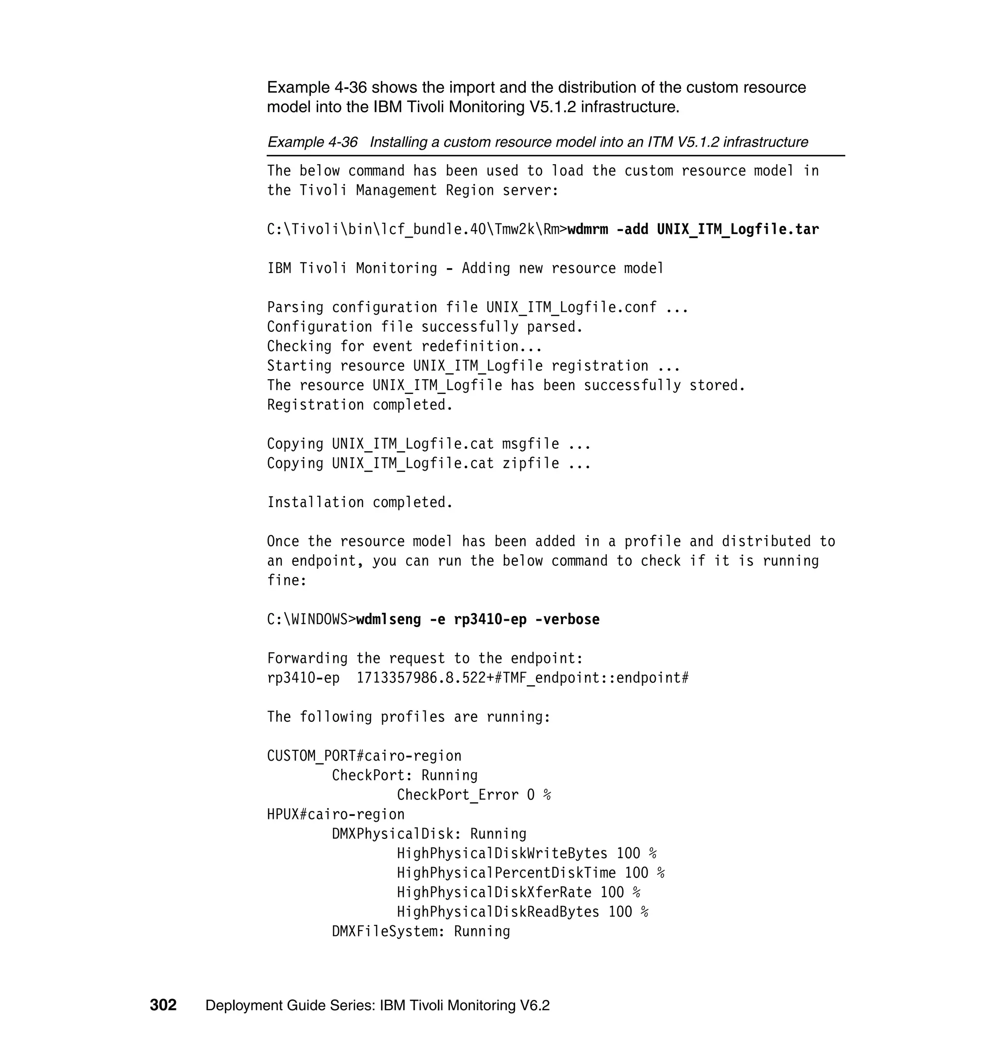 Example 4-36 shows the import and the distribution of the custom resource
               model into the IBM Tivoli Monitoring V5.1.2 infrastructure.

               Example 4-36 Installing a custom resource model into an ITM V5.1.2 infrastructure
               The below command has been used to load the custom resource model in
               the Tivoli Management Region server:

               C:Tivolibinlcf_bundle.40Tmw2kRm>wdmrm -add UNIX_ITM_Logfile.tar

               IBM Tivoli Monitoring - Adding new resource model

               Parsing configuration file UNIX_ITM_Logfile.conf ...
               Configuration file successfully parsed.
               Checking for event redefinition...
               Starting resource UNIX_ITM_Logfile registration ...
               The resource UNIX_ITM_Logfile has been successfully stored.
               Registration completed.

               Copying UNIX_ITM_Logfile.cat msgfile ...
               Copying UNIX_ITM_Logfile.cat zipfile ...

               Installation completed.

               Once the resource model has been added in a profile and distributed to
               an endpoint, you can run the below command to check if it is running
               fine:

               C:WINDOWS>wdmlseng -e rp3410-ep -verbose

               Forwarding the request to the endpoint:
               rp3410-ep 1713357986.8.522+#TMF_endpoint::endpoint#

               The following profiles are running:

               CUSTOM_PORT#cairo-region
                       CheckPort: Running
                               CheckPort_Error 0 %
               HPUX#cairo-region
                       DMXPhysicalDisk: Running
                               HighPhysicalDiskWriteBytes 100 %
                               HighPhysicalPercentDiskTime 100 %
                               HighPhysicalDiskXferRate 100 %
                               HighPhysicalDiskReadBytes 100 %
                       DMXFileSystem: Running



302   Deployment Guide Series: IBM Tivoli Monitoring V6.2
 