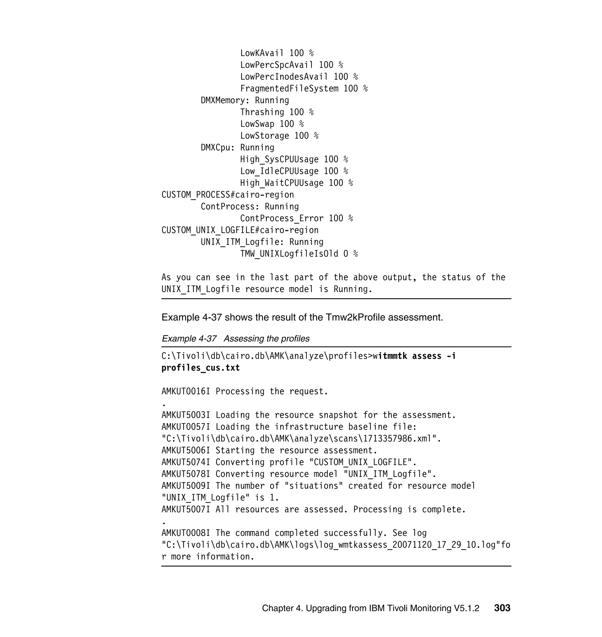 LowKAvail 100 %
                LowPercSpcAvail 100 %
                LowPercInodesAvail 100 %
                FragmentedFileSystem 100 %
        DMXMemory: Running
                Thrashing 100 %
                LowSwap 100 %
                LowStorage 100 %
        DMXCpu: Running
                High_SysCPUUsage 100 %
                Low_IdleCPUUsage 100 %
                High_WaitCPUUsage 100 %
CUSTOM_PROCESS#cairo-region
        ContProcess: Running
                ContProcess_Error 100 %
CUSTOM_UNIX_LOGFILE#cairo-region
        UNIX_ITM_Logfile: Running
                TMW_UNIXLogfileIsOld 0 %

As you can see in the last part of the above output, the status of the
UNIX_ITM_Logfile resource model is Running.

Example 4-37 shows the result of the Tmw2kProfile assessment.

Example 4-37 Assessing the profiles
C:Tivolidbcairo.dbAMKanalyzeprofiles>witmmtk assess -i
profiles_cus.txt

AMKUT0016I Processing the request.
.
AMKUT5003I Loading the resource snapshot for the assessment.
AMKUT0057I Loading the infrastructure baseline file:
"C:Tivolidbcairo.dbAMKanalyzescans1713357986.xml".
AMKUT5006I Starting the resource assessment.
AMKUT5074I Converting profile "CUSTOM_UNIX_LOGFILE".
AMKUT5078I Converting resource model "UNIX_ITM_Logfile".
AMKUT5009I The number of "situations" created for resource model
"UNIX_ITM_Logfile" is 1.
AMKUT5007I All resources are assessed. Processing is complete.
.
AMKUT0008I The command completed successfully. See log
"C:Tivolidbcairo.dbAMKlogslog_wmtkassess_20071120_17_29_10.log"fo
r more information.




                       Chapter 4. Upgrading from IBM Tivoli Monitoring V5.1.2   303
 