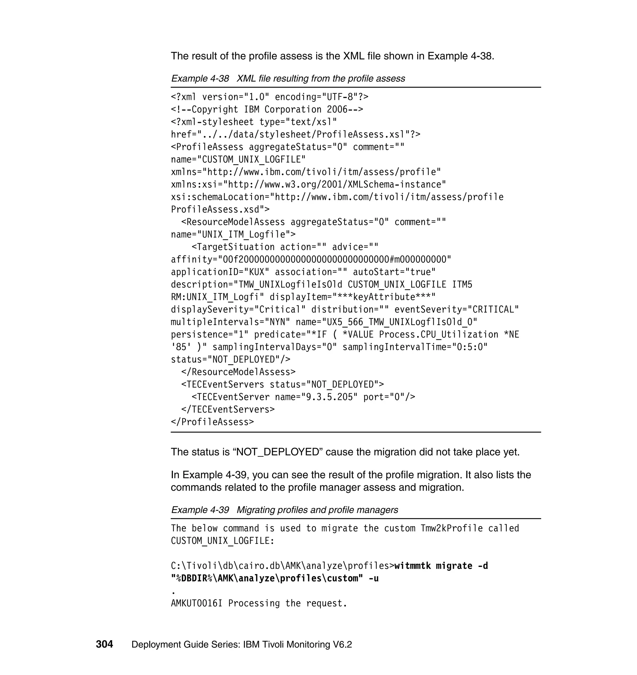 The result of the profile assess is the XML file shown in Example 4-38.

               Example 4-38 XML file resulting from the profile assess
               <?xml version="1.0" encoding="UTF-8"?>
               <!--Copyright IBM Corporation 2006-->
               <?xml-stylesheet type="text/xsl"
               href="../../data/stylesheet/ProfileAssess.xsl"?>
               <ProfileAssess aggregateStatus="0" comment=""
               name="CUSTOM_UNIX_LOGFILE"
               xmlns="http://www.ibm.com/tivoli/itm/assess/profile"
               xmlns:xsi="http://www.w3.org/2001/XMLSchema-instance"
               xsi:schemaLocation="http://www.ibm.com/tivoli/itm/assess/profile
               ProfileAssess.xsd">
                 <ResourceModelAssess aggregateStatus="0" comment=""
               name="UNIX_ITM_Logfile">
                   <TargetSituation action="" advice=""
               affinity="00f20000000000000000000000000000#m000000000"
               applicationID="KUX" association="" autoStart="true"
               description="TMW_UNIXLogfileIsOld CUSTOM_UNIX_LOGFILE ITM5
               RM:UNIX_ITM_Logfi" displayItem="***keyAttribute***"
               displaySeverity="Critical" distribution="" eventSeverity="CRITICAL"
               multipleIntervals="NYN" name="UX5_566_TMW_UNIXLogflIsOld_0"
               persistence="1" predicate="*IF ( *VALUE Process.CPU_Utilization *NE
               '85' )" samplingIntervalDays="0" samplingIntervalTime="0:5:0"
               status="NOT_DEPLOYED"/>
                 </ResourceModelAssess>
                 <TECEventServers status="NOT_DEPLOYED">
                   <TECEventServer name="9.3.5.205" port="0"/>
                 </TECEventServers>
               </ProfileAssess>

               The status is “NOT_DEPLOYED” cause the migration did not take place yet.

               In Example 4-39, you can see the result of the profile migration. It also lists the
               commands related to the profile manager assess and migration.

               Example 4-39 Migrating profiles and profile managers
               The below command is used to migrate the custom Tmw2kProfile called
               CUSTOM_UNIX_LOGFILE:

               C:Tivolidbcairo.dbAMKanalyzeprofiles>witmmtk migrate -d
               "%DBDIR%AMKanalyzeprofilescustom" -u
               .
               AMKUT0016I Processing the request.


304   Deployment Guide Series: IBM Tivoli Monitoring V6.2
 