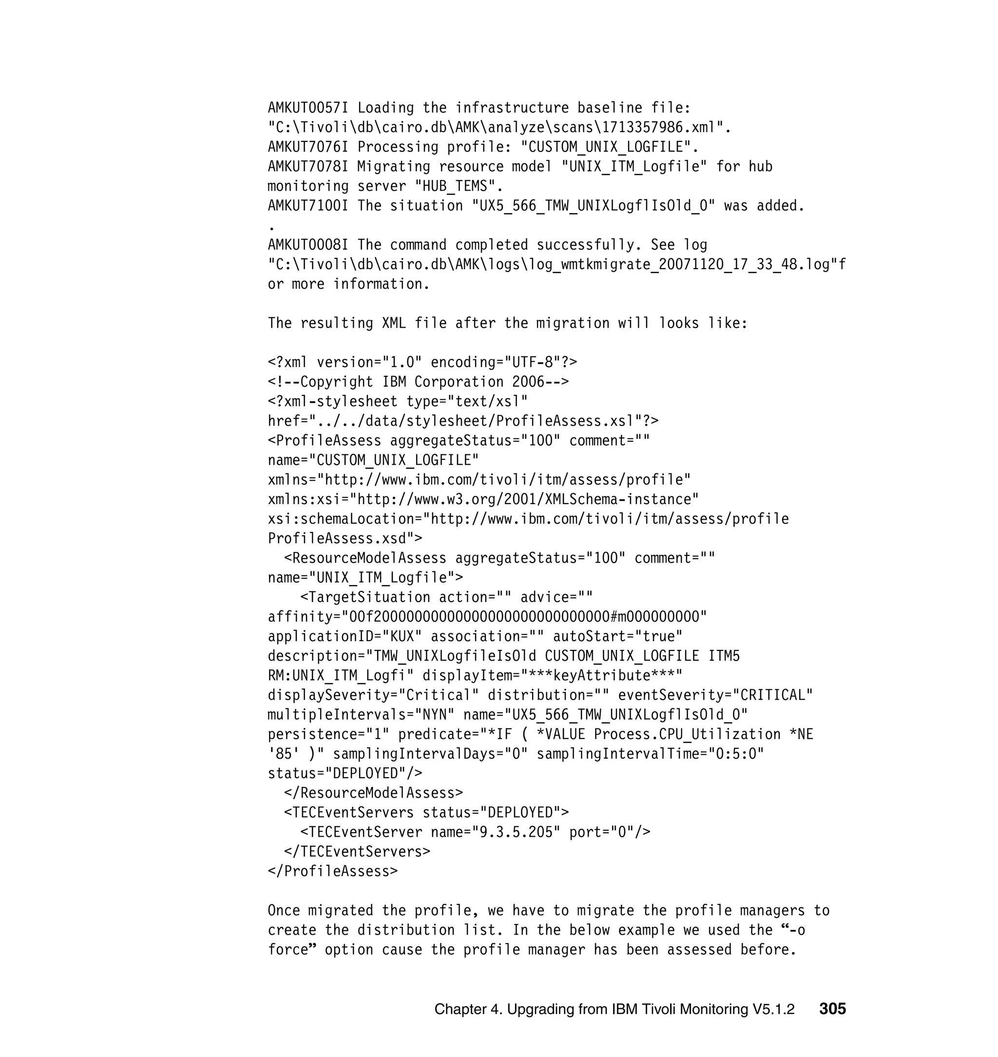 AMKUT0057I Loading the infrastructure baseline file:
"C:Tivolidbcairo.dbAMKanalyzescans1713357986.xml".
AMKUT7076I Processing profile: "CUSTOM_UNIX_LOGFILE".
AMKUT7078I Migrating resource model "UNIX_ITM_Logfile" for hub
monitoring server "HUB_TEMS".
AMKUT7100I The situation "UX5_566_TMW_UNIXLogflIsOld_0" was added.
.
AMKUT0008I The command completed successfully. See log
"C:Tivolidbcairo.dbAMKlogslog_wmtkmigrate_20071120_17_33_48.log"f
or more information.

The resulting XML file after the migration will looks like:

<?xml version="1.0" encoding="UTF-8"?>
<!--Copyright IBM Corporation 2006-->
<?xml-stylesheet type="text/xsl"
href="../../data/stylesheet/ProfileAssess.xsl"?>
<ProfileAssess aggregateStatus="100" comment=""
name="CUSTOM_UNIX_LOGFILE"
xmlns="http://www.ibm.com/tivoli/itm/assess/profile"
xmlns:xsi="http://www.w3.org/2001/XMLSchema-instance"
xsi:schemaLocation="http://www.ibm.com/tivoli/itm/assess/profile
ProfileAssess.xsd">
  <ResourceModelAssess aggregateStatus="100" comment=""
name="UNIX_ITM_Logfile">
    <TargetSituation action="" advice=""
affinity="00f20000000000000000000000000000#m000000000"
applicationID="KUX" association="" autoStart="true"
description="TMW_UNIXLogfileIsOld CUSTOM_UNIX_LOGFILE ITM5
RM:UNIX_ITM_Logfi" displayItem="***keyAttribute***"
displaySeverity="Critical" distribution="" eventSeverity="CRITICAL"
multipleIntervals="NYN" name="UX5_566_TMW_UNIXLogflIsOld_0"
persistence="1" predicate="*IF ( *VALUE Process.CPU_Utilization *NE
'85' )" samplingIntervalDays="0" samplingIntervalTime="0:5:0"
status="DEPLOYED"/>
  </ResourceModelAssess>
  <TECEventServers status="DEPLOYED">
    <TECEventServer name="9.3.5.205" port="0"/>
  </TECEventServers>
</ProfileAssess>

Once migrated the profile, we have to migrate the profile managers to
create the distribution list. In the below example we used the “-o
force” option cause the profile manager has been assessed before.


                    Chapter 4. Upgrading from IBM Tivoli Monitoring V5.1.2   305
 