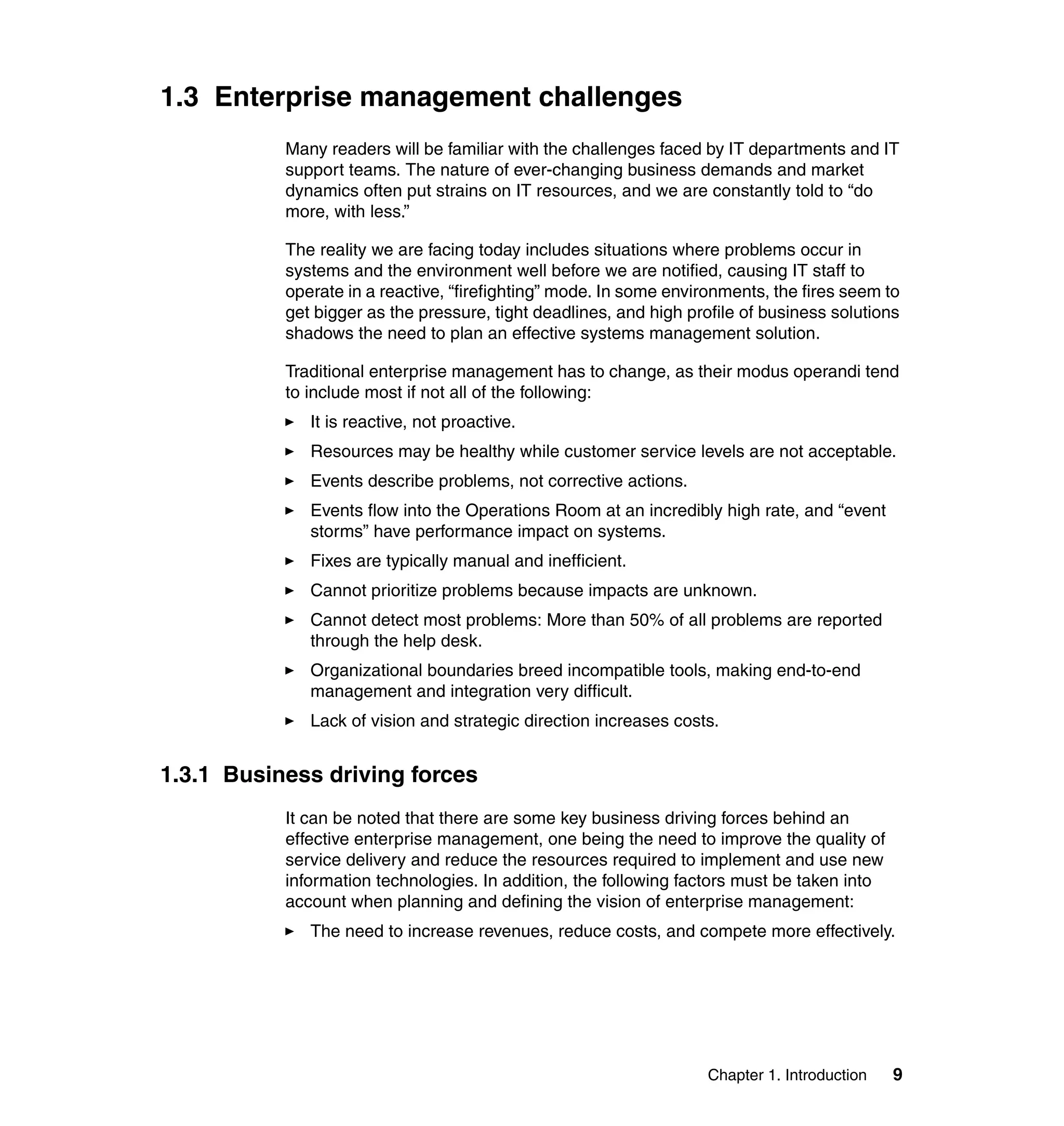 1.3 Enterprise management challenges
           Many readers will be familiar with the challenges faced by IT departments and IT
           support teams. The nature of ever-changing business demands and market
           dynamics often put strains on IT resources, and we are constantly told to “do
           more, with less.”

           The reality we are facing today includes situations where problems occur in
           systems and the environment well before we are notified, causing IT staff to
           operate in a reactive, “firefighting” mode. In some environments, the fires seem to
           get bigger as the pressure, tight deadlines, and high profile of business solutions
           shadows the need to plan an effective systems management solution.

           Traditional enterprise management has to change, as their modus operandi tend
           to include most if not all of the following:
              It is reactive, not proactive.
              Resources may be healthy while customer service levels are not acceptable.
              Events describe problems, not corrective actions.
              Events flow into the Operations Room at an incredibly high rate, and “event
              storms” have performance impact on systems.
              Fixes are typically manual and inefficient.
              Cannot prioritize problems because impacts are unknown.
              Cannot detect most problems: More than 50% of all problems are reported
              through the help desk.
              Organizational boundaries breed incompatible tools, making end-to-end
              management and integration very difficult.
              Lack of vision and strategic direction increases costs.


1.3.1 Business driving forces
           It can be noted that there are some key business driving forces behind an
           effective enterprise management, one being the need to improve the quality of
           service delivery and reduce the resources required to implement and use new
           information technologies. In addition, the following factors must be taken into
           account when planning and defining the vision of enterprise management:
              The need to increase revenues, reduce costs, and compete more effectively.




                                                                    Chapter 1. Introduction   9
 