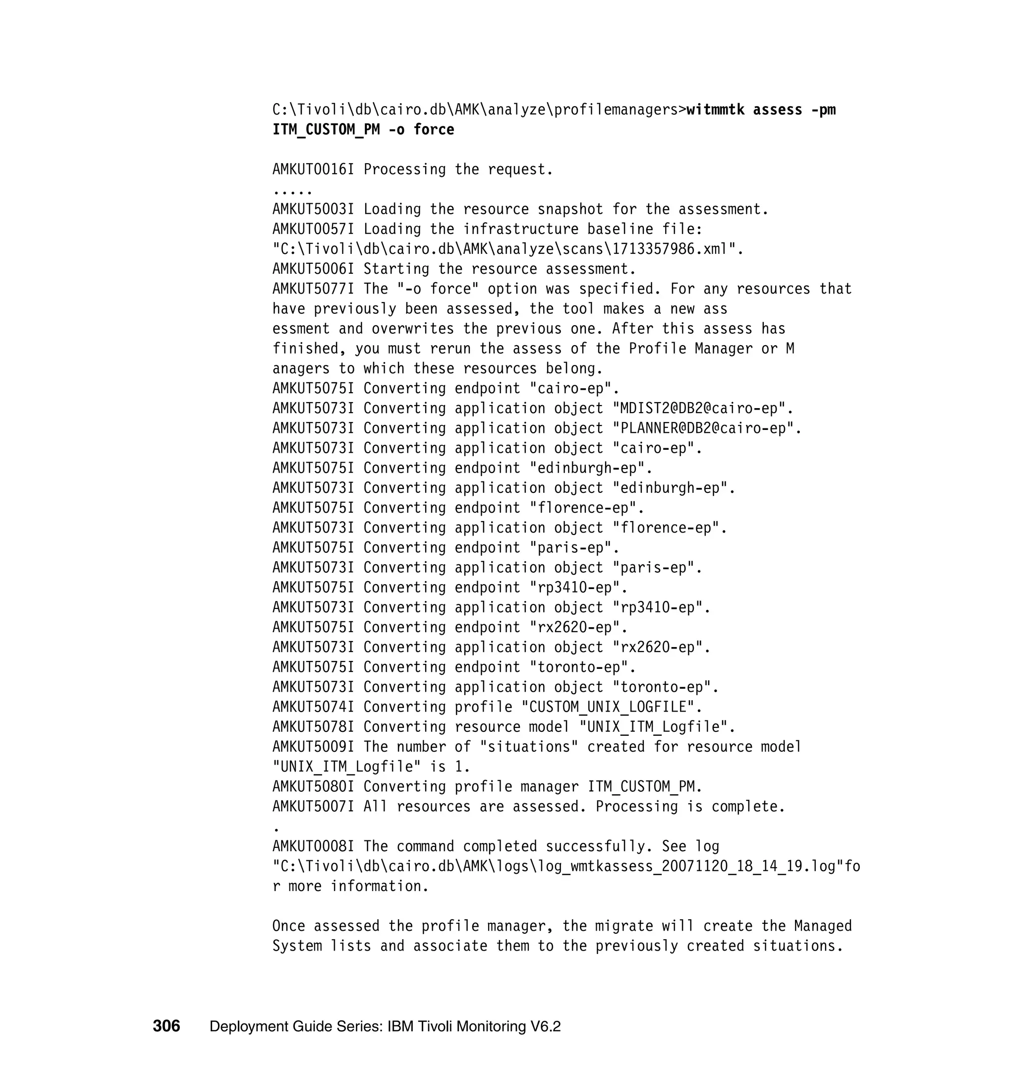 C:Tivolidbcairo.dbAMKanalyzeprofilemanagers>witmmtk assess -pm
               ITM_CUSTOM_PM -o force

               AMKUT0016I Processing the request.
               .....
               AMKUT5003I Loading the resource snapshot for the assessment.
               AMKUT0057I Loading the infrastructure baseline file:
               "C:Tivolidbcairo.dbAMKanalyzescans1713357986.xml".
               AMKUT5006I Starting the resource assessment.
               AMKUT5077I The "-o force" option was specified. For any resources that
               have previously been assessed, the tool makes a new ass
               essment and overwrites the previous one. After this assess has
               finished, you must rerun the assess of the Profile Manager or M
               anagers to which these resources belong.
               AMKUT5075I Converting endpoint "cairo-ep".
               AMKUT5073I Converting application object "MDIST2@DB2@cairo-ep".
               AMKUT5073I Converting application object "PLANNER@DB2@cairo-ep".
               AMKUT5073I Converting application object "cairo-ep".
               AMKUT5075I Converting endpoint "edinburgh-ep".
               AMKUT5073I Converting application object "edinburgh-ep".
               AMKUT5075I Converting endpoint "florence-ep".
               AMKUT5073I Converting application object "florence-ep".
               AMKUT5075I Converting endpoint "paris-ep".
               AMKUT5073I Converting application object "paris-ep".
               AMKUT5075I Converting endpoint "rp3410-ep".
               AMKUT5073I Converting application object "rp3410-ep".
               AMKUT5075I Converting endpoint "rx2620-ep".
               AMKUT5073I Converting application object "rx2620-ep".
               AMKUT5075I Converting endpoint "toronto-ep".
               AMKUT5073I Converting application object "toronto-ep".
               AMKUT5074I Converting profile "CUSTOM_UNIX_LOGFILE".
               AMKUT5078I Converting resource model "UNIX_ITM_Logfile".
               AMKUT5009I The number of "situations" created for resource model
               "UNIX_ITM_Logfile" is 1.
               AMKUT5080I Converting profile manager ITM_CUSTOM_PM.
               AMKUT5007I All resources are assessed. Processing is complete.
               .
               AMKUT0008I The command completed successfully. See log
               "C:Tivolidbcairo.dbAMKlogslog_wmtkassess_20071120_18_14_19.log"fo
               r more information.

               Once assessed the profile manager, the migrate will create the Managed
               System lists and associate them to the previously created situations.



306   Deployment Guide Series: IBM Tivoli Monitoring V6.2
 