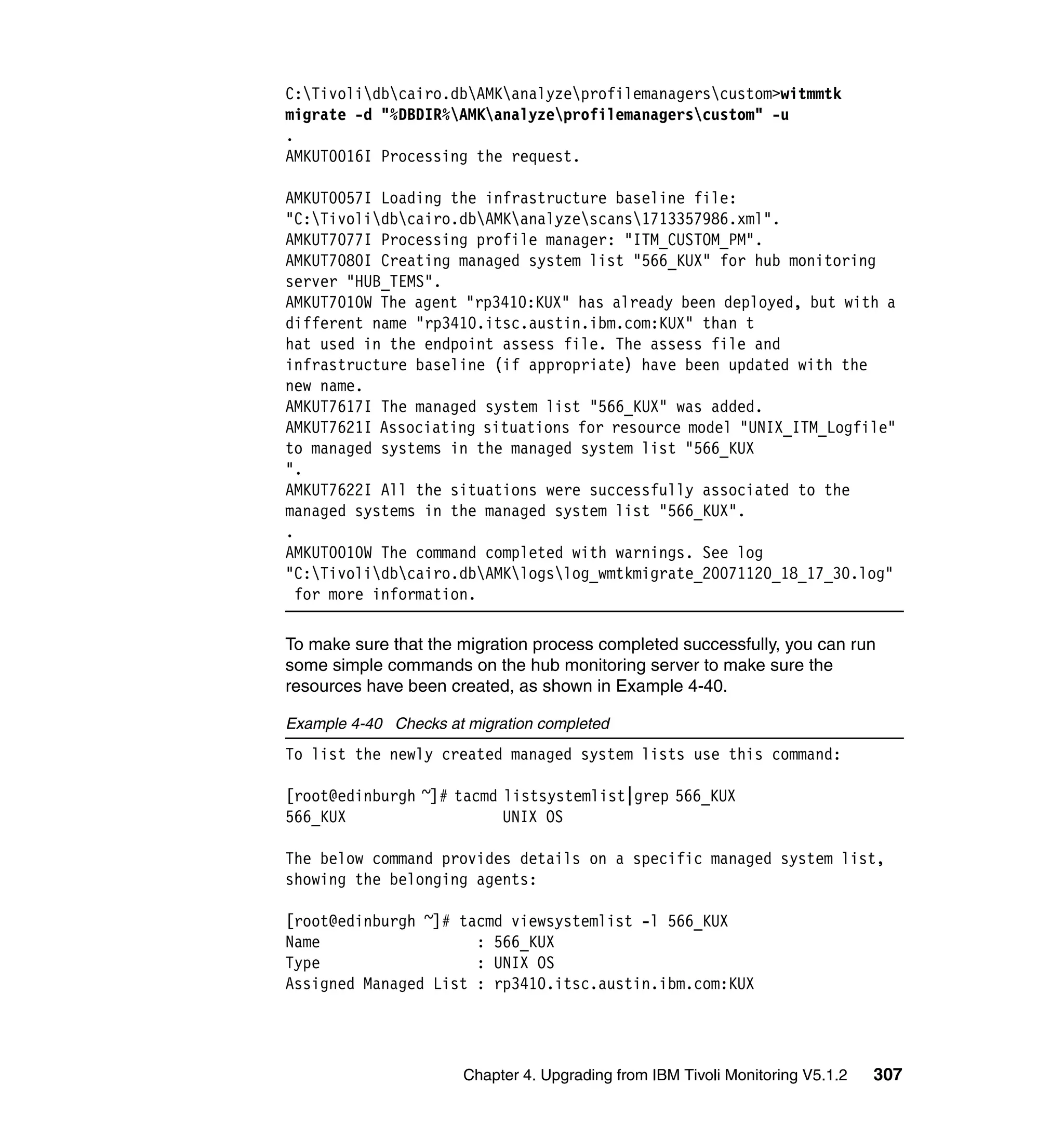 C:Tivolidbcairo.dbAMKanalyzeprofilemanagerscustom>witmmtk
migrate -d "%DBDIR%AMKanalyzeprofilemanagerscustom" -u
.
AMKUT0016I Processing the request.

AMKUT0057I Loading the infrastructure baseline file:
"C:Tivolidbcairo.dbAMKanalyzescans1713357986.xml".
AMKUT7077I Processing profile manager: "ITM_CUSTOM_PM".
AMKUT7080I Creating managed system list "566_KUX" for hub monitoring
server "HUB_TEMS".
AMKUT7010W The agent "rp3410:KUX" has already been deployed, but with a
different name "rp3410.itsc.austin.ibm.com:KUX" than t
hat used in the endpoint assess file. The assess file and
infrastructure baseline (if appropriate) have been updated with the
new name.
AMKUT7617I The managed system list "566_KUX" was added.
AMKUT7621I Associating situations for resource model "UNIX_ITM_Logfile"
to managed systems in the managed system list "566_KUX
".
AMKUT7622I All the situations were successfully associated to the
managed systems in the managed system list "566_KUX".
.
AMKUT0010W The command completed with warnings. See log
"C:Tivolidbcairo.dbAMKlogslog_wmtkmigrate_20071120_18_17_30.log"
  for more information.

To make sure that the migration process completed successfully, you can run
some simple commands on the hub monitoring server to make sure the
resources have been created, as shown in Example 4-40.

Example 4-40 Checks at migration completed
To list the newly created managed system lists use this command:

[root@edinburgh ~]# tacmd listsystemlist|grep 566_KUX
566_KUX                   UNIX OS

The below command provides details on a specific managed system list,
showing the belonging agents:

[root@edinburgh ~]# tacmd viewsystemlist -l 566_KUX
Name                  : 566_KUX
Type                  : UNIX OS
Assigned Managed List : rp3410.itsc.austin.ibm.com:KUX




                       Chapter 4. Upgrading from IBM Tivoli Monitoring V5.1.2   307
 