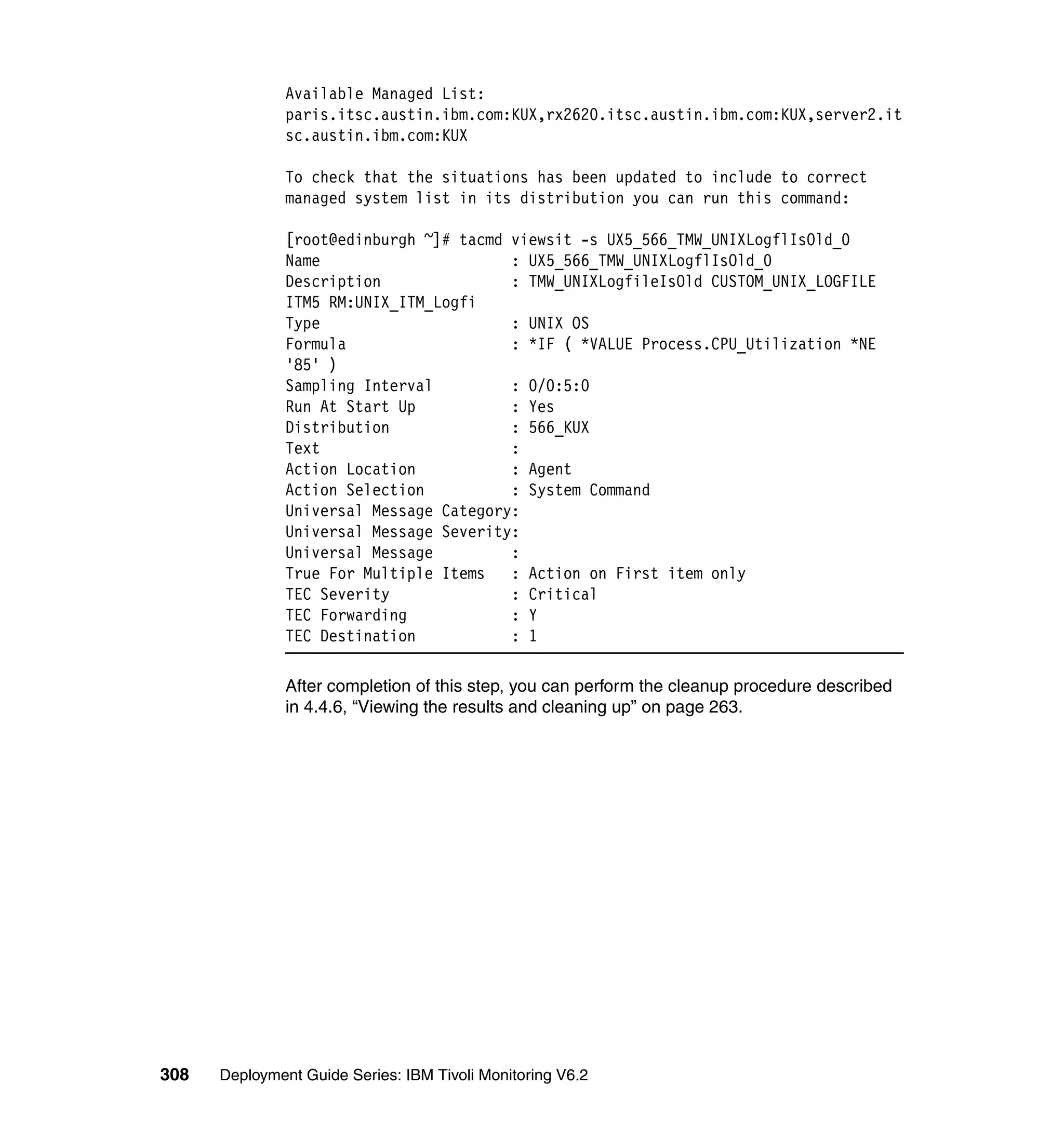 Available Managed List:
               paris.itsc.austin.ibm.com:KUX,rx2620.itsc.austin.ibm.com:KUX,server2.it
               sc.austin.ibm.com:KUX

               To check that the situations has been updated to include to correct
               managed system list in its distribution you can run this command:

               [root@edinburgh ~]# tacmd viewsit -s UX5_566_TMW_UNIXLogflIsOld_0
               Name                      : UX5_566_TMW_UNIXLogflIsOld_0
               Description               : TMW_UNIXLogfileIsOld CUSTOM_UNIX_LOGFILE
               ITM5 RM:UNIX_ITM_Logfi
               Type                      : UNIX OS
               Formula                   : *IF ( *VALUE Process.CPU_Utilization *NE
               '85' )
               Sampling Interval         : 0/0:5:0
               Run At Start Up           : Yes
               Distribution              : 566_KUX
               Text                      :
               Action Location           : Agent
               Action Selection          : System Command
               Universal Message Category:
               Universal Message Severity:
               Universal Message         :
               True For Multiple Items   : Action on First item only
               TEC Severity              : Critical
               TEC Forwarding            : Y
               TEC Destination           : 1

               After completion of this step, you can perform the cleanup procedure described
               in 4.4.6, “Viewing the results and cleaning up” on page 263.




308   Deployment Guide Series: IBM Tivoli Monitoring V6.2
 