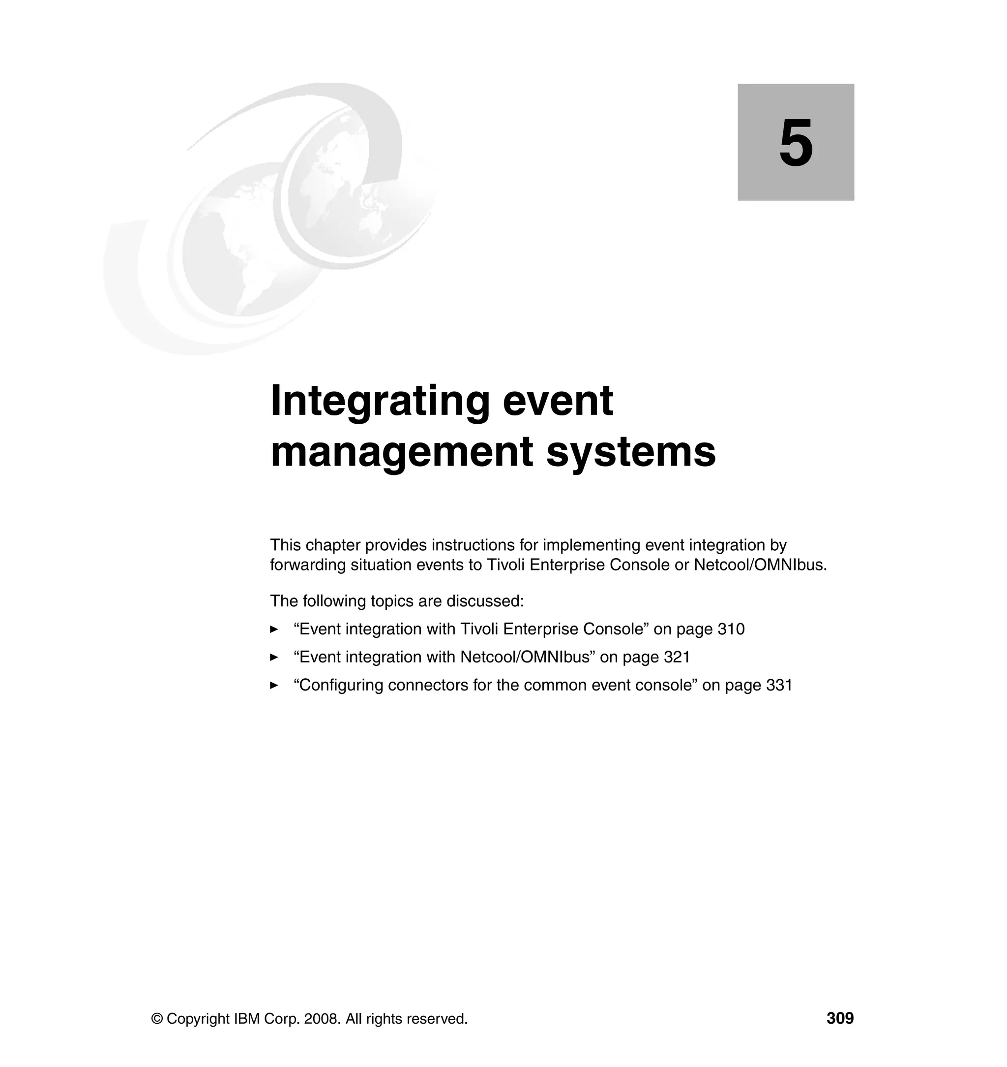 5


    Chapter 5.   Integrating event
                 management systems
                 This chapter provides instructions for implementing event integration by
                 forwarding situation events to Tivoli Enterprise Console or Netcool/OMNIbus.

                 The following topics are discussed:
                     “Event integration with Tivoli Enterprise Console” on page 310
                     “Event integration with Netcool/OMNIbus” on page 321
                     “Configuring connectors for the common event console” on page 331




© Copyright IBM Corp. 2008. All rights reserved.                                            309
 