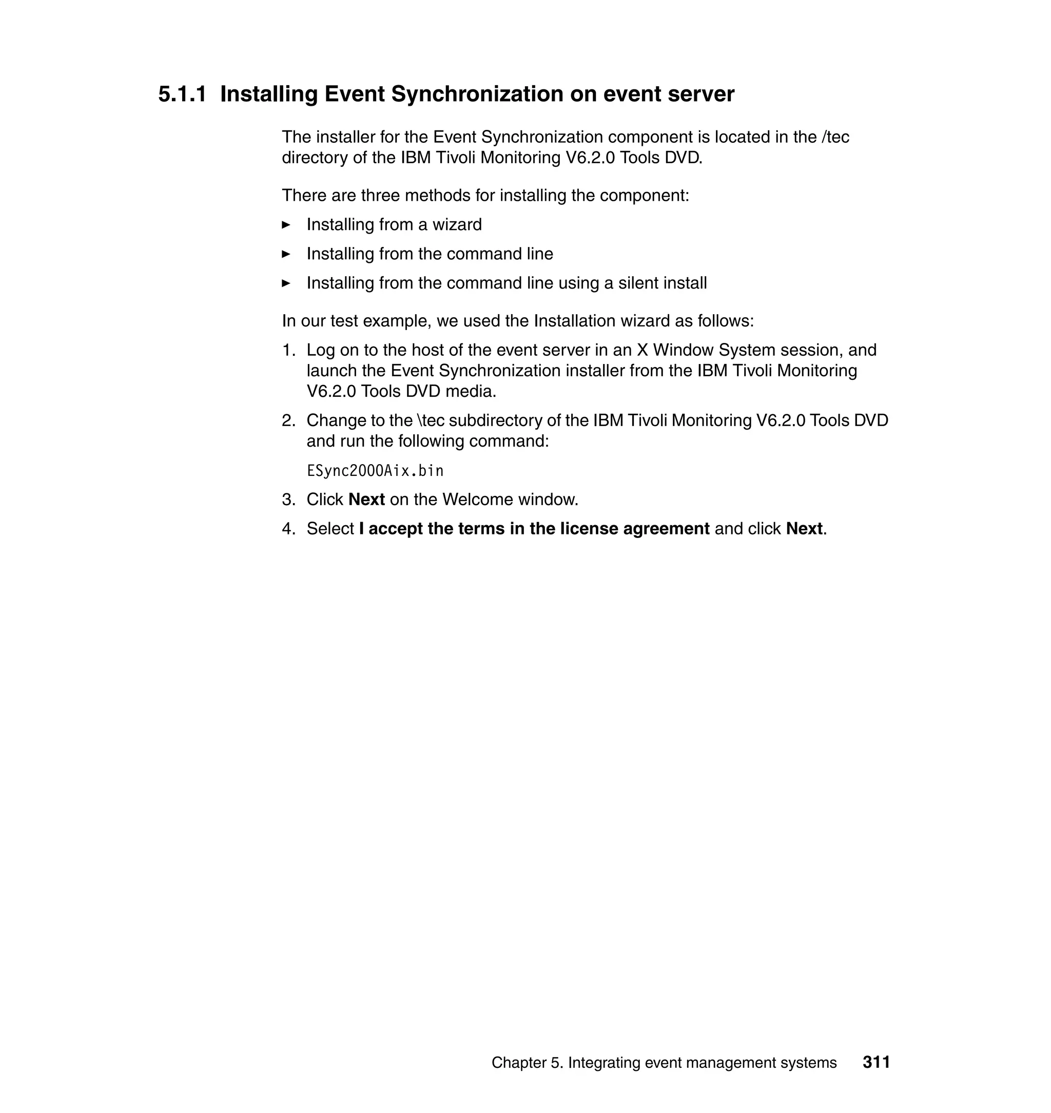 5.1.1 Installing Event Synchronization on event server
           The installer for the Event Synchronization component is located in the /tec
           directory of the IBM Tivoli Monitoring V6.2.0 Tools DVD.

           There are three methods for installing the component:
              Installing from a wizard
              Installing from the command line
              Installing from the command line using a silent install

           In our test example, we used the Installation wizard as follows:
           1. Log on to the host of the event server in an X Window System session, and
              launch the Event Synchronization installer from the IBM Tivoli Monitoring
              V6.2.0 Tools DVD media.
           2. Change to the tec subdirectory of the IBM Tivoli Monitoring V6.2.0 Tools DVD
              and run the following command:
              ESync2000Aix.bin
           3. Click Next on the Welcome window.
           4. Select I accept the terms in the license agreement and click Next.




                                         Chapter 5. Integrating event management systems   311
 