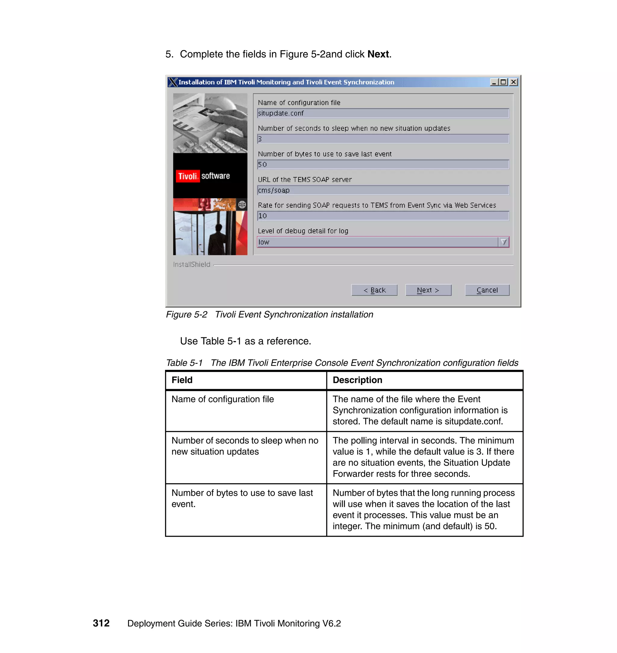 5. Complete the fields in Figure 5-2and click Next.




               Figure 5-2 Tivoli Event Synchronization installation

                  Use Table 5-1 as a reference.

               Table 5-1 The IBM Tivoli Enterprise Console Event Synchronization configuration fields
                Field                                   Description

                Name of configuration file              The name of the file where the Event
                                                        Synchronization configuration information is
                                                        stored. The default name is situpdate.conf.

                Number of seconds to sleep when no      The polling interval in seconds. The minimum
                new situation updates                   value is 1, while the default value is 3. If there
                                                        are no situation events, the Situation Update
                                                        Forwarder rests for three seconds.

                Number of bytes to use to save last     Number of bytes that the long running process
                event.                                  will use when it saves the location of the last
                                                        event it processes. This value must be an
                                                        integer. The minimum (and default) is 50.




312   Deployment Guide Series: IBM Tivoli Monitoring V6.2
 