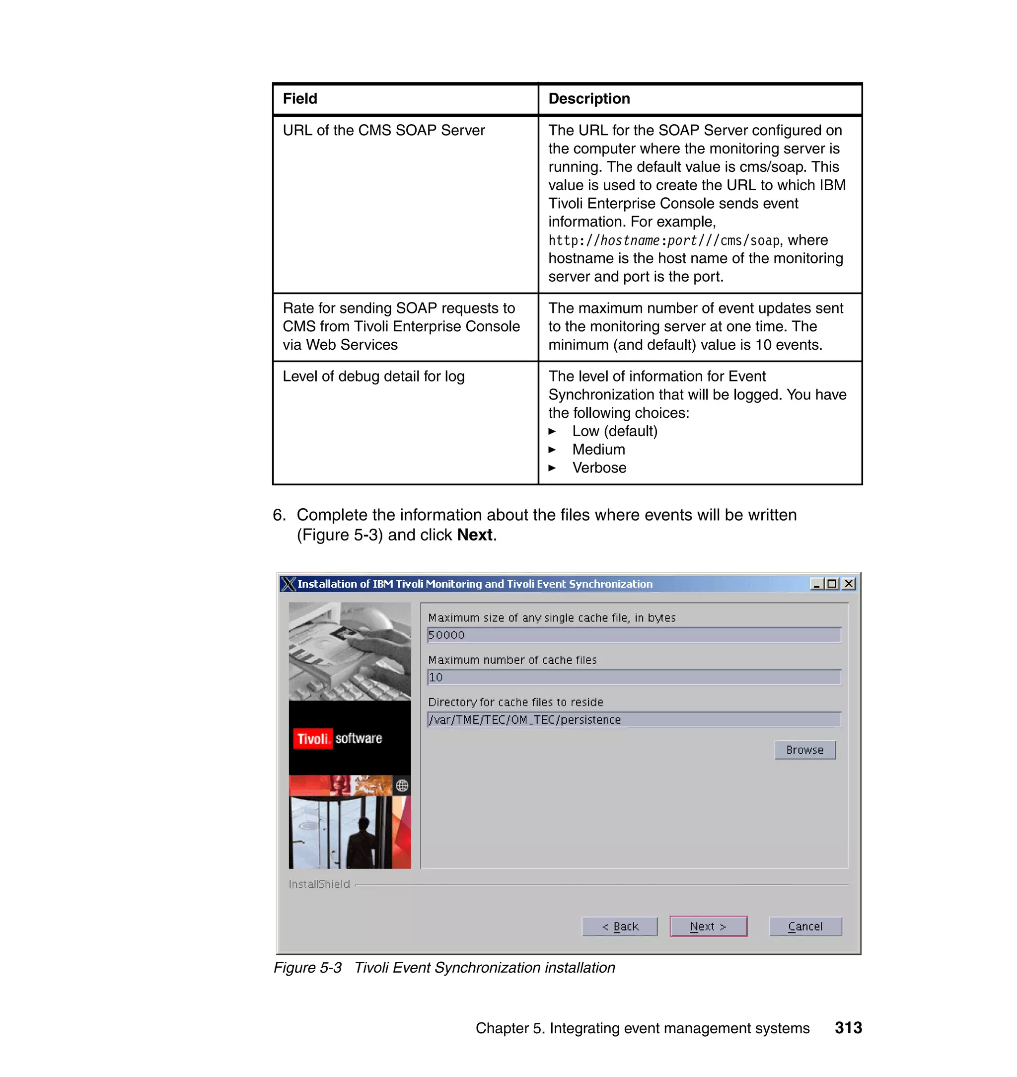 Field                                     Description

 URL of the CMS SOAP Server                The URL for the SOAP Server configured on
                                           the computer where the monitoring server is
                                           running. The default value is cms/soap. This
                                           value is used to create the URL to which IBM
                                           Tivoli Enterprise Console sends event
                                           information. For example,
                                           http://hostname:port///cms/soap, where
                                           hostname is the host name of the monitoring
                                           server and port is the port.

 Rate for sending SOAP requests to         The maximum number of event updates sent
 CMS from Tivoli Enterprise Console        to the monitoring server at one time. The
 via Web Services                          minimum (and default) value is 10 events.

 Level of debug detail for log             The level of information for Event
                                           Synchronization that will be logged. You have
                                           the following choices:
                                               Low (default)
                                               Medium
                                               Verbose


6. Complete the information about the files where events will be written
   (Figure 5-3) and click Next.




Figure 5-3 Tivoli Event Synchronization installation



                                 Chapter 5. Integrating event management systems      313
 