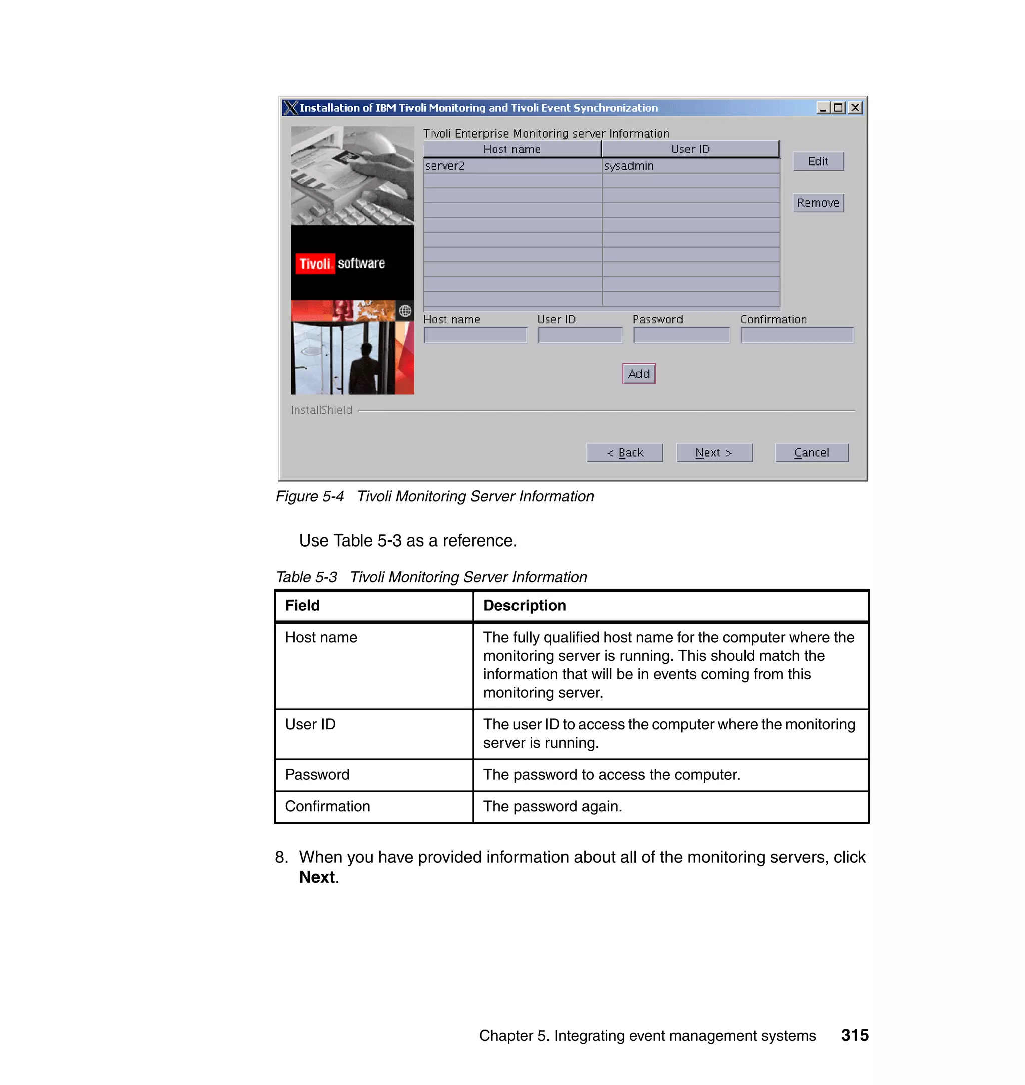 Figure 5-4 Tivoli Monitoring Server Information

   Use Table 5-3 as a reference.

Table 5-3 Tivoli Monitoring Server Information
 Field                        Description

 Host name                    The fully qualified host name for the computer where the
                              monitoring server is running. This should match the
                              information that will be in events coming from this
                              monitoring server.

 User ID                      The user ID to access the computer where the monitoring
                              server is running.

 Password                     The password to access the computer.

 Confirmation                 The password again.


8. When you have provided information about all of the monitoring servers, click
   Next.




                              Chapter 5. Integrating event management systems      315
 