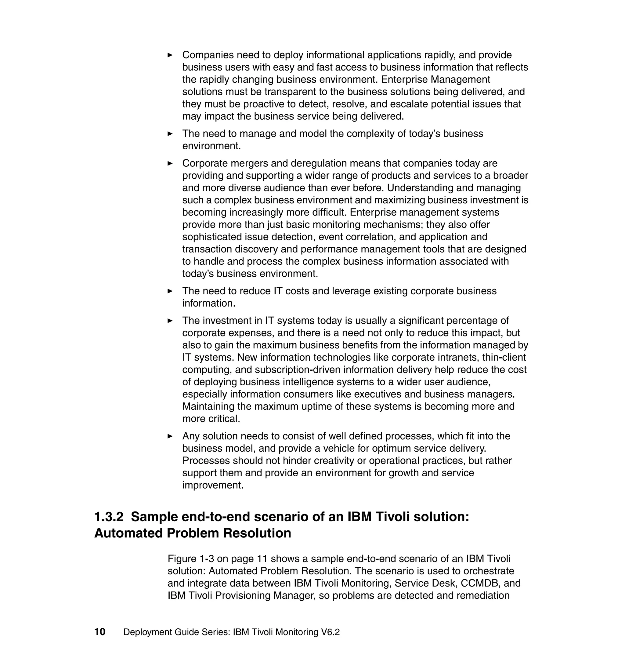 Companies need to deploy informational applications rapidly, and provide
                  business users with easy and fast access to business information that reflects
                  the rapidly changing business environment. Enterprise Management
                  solutions must be transparent to the business solutions being delivered, and
                  they must be proactive to detect, resolve, and escalate potential issues that
                  may impact the business service being delivered.
                  The need to manage and model the complexity of today’s business
                  environment.
                  Corporate mergers and deregulation means that companies today are
                  providing and supporting a wider range of products and services to a broader
                  and more diverse audience than ever before. Understanding and managing
                  such a complex business environment and maximizing business investment is
                  becoming increasingly more difficult. Enterprise management systems
                  provide more than just basic monitoring mechanisms; they also offer
                  sophisticated issue detection, event correlation, and application and
                  transaction discovery and performance management tools that are designed
                  to handle and process the complex business information associated with
                  today’s business environment.
                  The need to reduce IT costs and leverage existing corporate business
                  information.
                  The investment in IT systems today is usually a significant percentage of
                  corporate expenses, and there is a need not only to reduce this impact, but
                  also to gain the maximum business benefits from the information managed by
                  IT systems. New information technologies like corporate intranets, thin-client
                  computing, and subscription-driven information delivery help reduce the cost
                  of deploying business intelligence systems to a wider user audience,
                  especially information consumers like executives and business managers.
                  Maintaining the maximum uptime of these systems is becoming more and
                  more critical.
                  Any solution needs to consist of well defined processes, which fit into the
                  business model, and provide a vehicle for optimum service delivery.
                  Processes should not hinder creativity or operational practices, but rather
                  support them and provide an environment for growth and service
                  improvement.


1.3.2 Sample end-to-end scenario of an IBM Tivoli solution:
Automated Problem Resolution
               Figure 1-3 on page 11 shows a sample end-to-end scenario of an IBM Tivoli
               solution: Automated Problem Resolution. The scenario is used to orchestrate
               and integrate data between IBM Tivoli Monitoring, Service Desk, CCMDB, and
               IBM Tivoli Provisioning Manager, so problems are detected and remediation


10   Deployment Guide Series: IBM Tivoli Monitoring V6.2
 