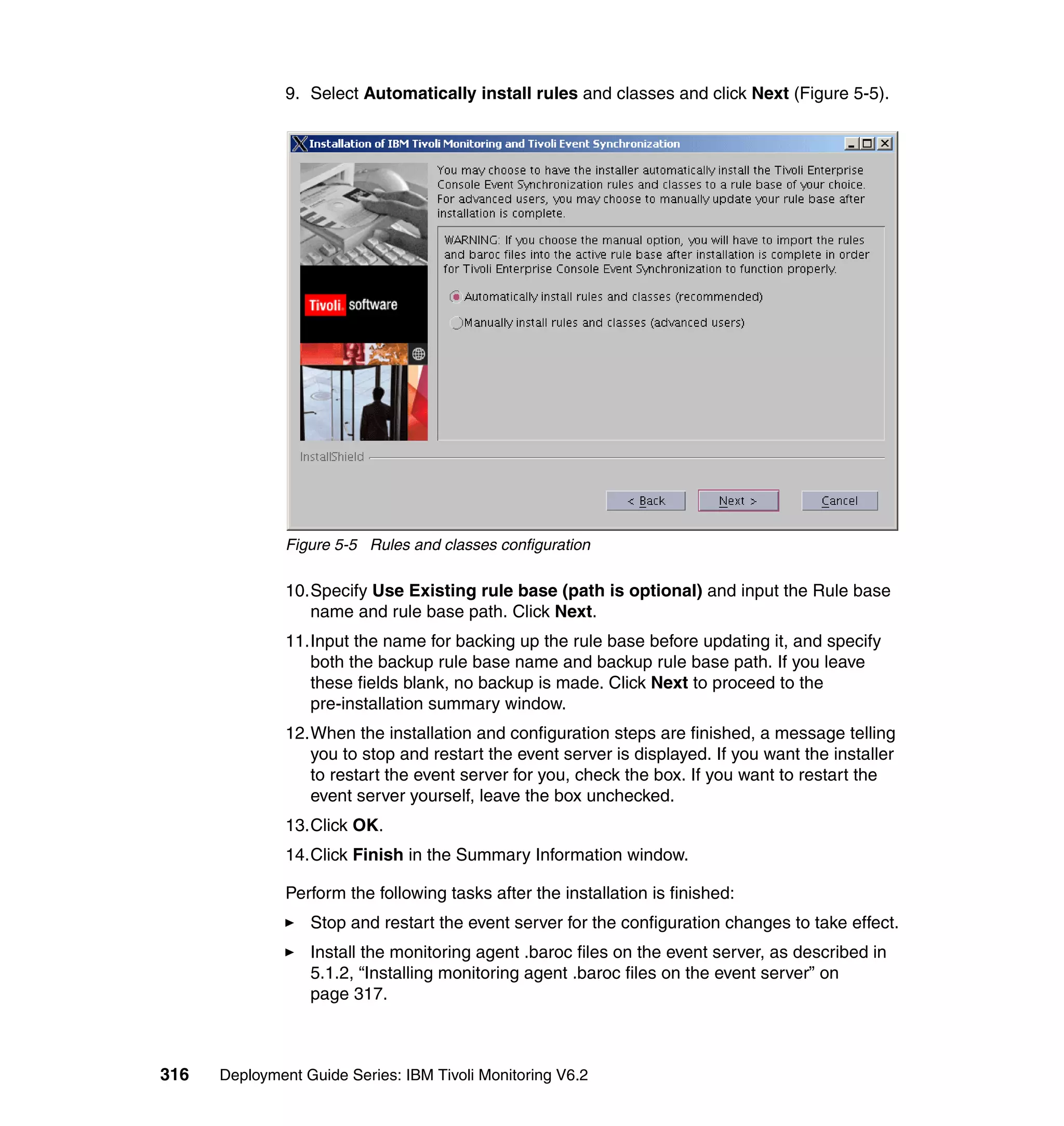 9. Select Automatically install rules and classes and click Next (Figure 5-5).




               Figure 5-5 Rules and classes configuration

               10.Specify Use Existing rule base (path is optional) and input the Rule base
                  name and rule base path. Click Next.
               11.Input the name for backing up the rule base before updating it, and specify
                  both the backup rule base name and backup rule base path. If you leave
                  these fields blank, no backup is made. Click Next to proceed to the
                  pre-installation summary window.
               12.When the installation and configuration steps are finished, a message telling
                  you to stop and restart the event server is displayed. If you want the installer
                  to restart the event server for you, check the box. If you want to restart the
                  event server yourself, leave the box unchecked.
               13.Click OK.
               14.Click Finish in the Summary Information window.

               Perform the following tasks after the installation is finished:
                  Stop and restart the event server for the configuration changes to take effect.
                  Install the monitoring agent .baroc files on the event server, as described in
                  5.1.2, “Installing monitoring agent .baroc files on the event server” on
                  page 317.



316   Deployment Guide Series: IBM Tivoli Monitoring V6.2
 