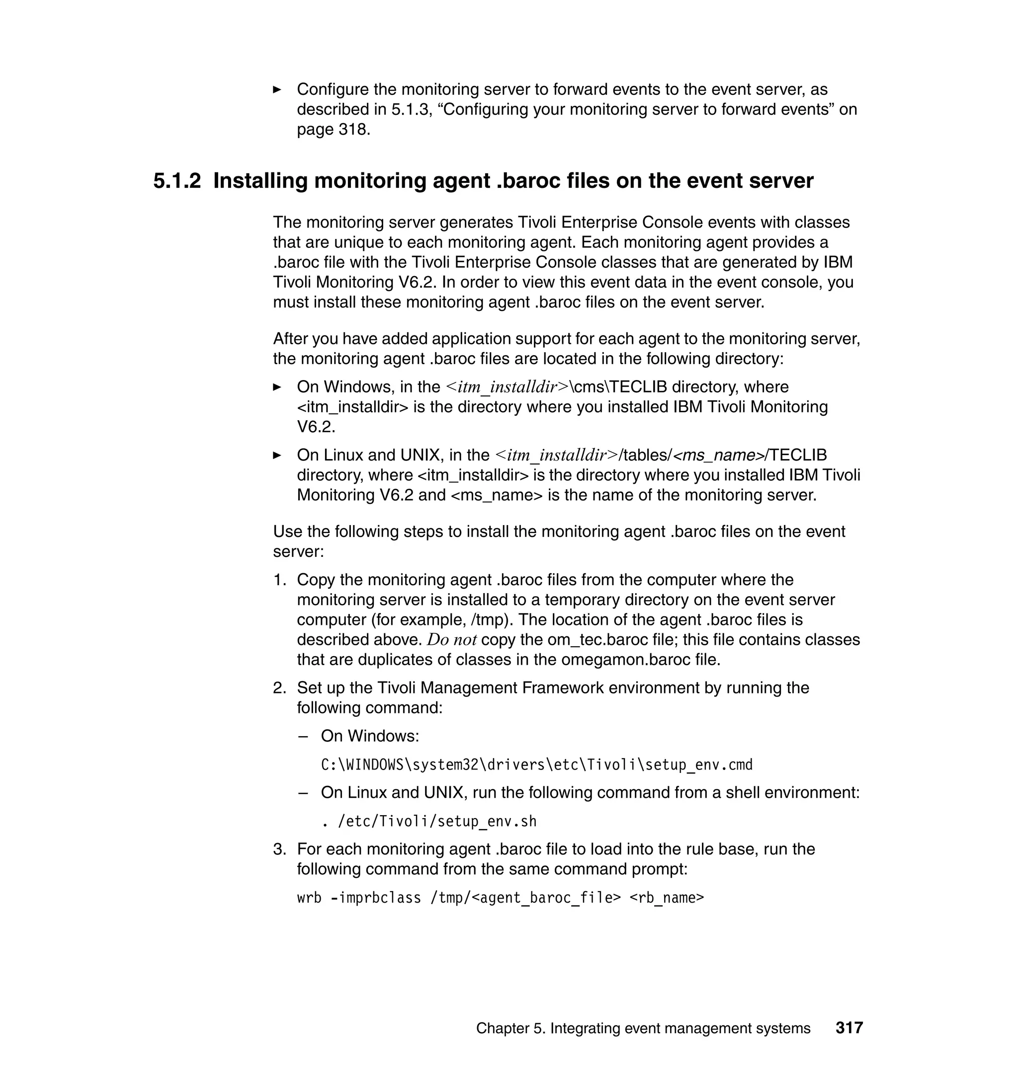 Configure the monitoring server to forward events to the event server, as
              described in 5.1.3, “Configuring your monitoring server to forward events” on
              page 318.


5.1.2 Installing monitoring agent .baroc files on the event server
           The monitoring server generates Tivoli Enterprise Console events with classes
           that are unique to each monitoring agent. Each monitoring agent provides a
           .baroc file with the Tivoli Enterprise Console classes that are generated by IBM
           Tivoli Monitoring V6.2. In order to view this event data in the event console, you
           must install these monitoring agent .baroc files on the event server.

           After you have added application support for each agent to the monitoring server,
           the monitoring agent .baroc files are located in the following directory:
              On Windows, in the <itm_installdir>cmsTECLIB directory, where
              <itm_installdir> is the directory where you installed IBM Tivoli Monitoring
              V6.2.
              On Linux and UNIX, in the <itm_installdir>/tables/<ms_name>/TECLIB
              directory, where <itm_installdir> is the directory where you installed IBM Tivoli
              Monitoring V6.2 and <ms_name> is the name of the monitoring server.

           Use the following steps to install the monitoring agent .baroc files on the event
           server:
           1. Copy the monitoring agent .baroc files from the computer where the
              monitoring server is installed to a temporary directory on the event server
              computer (for example, /tmp). The location of the agent .baroc files is
              described above. Do not copy the om_tec.baroc file; this file contains classes
              that are duplicates of classes in the omegamon.baroc file.
           2. Set up the Tivoli Management Framework environment by running the
              following command:
              – On Windows:
                 C:WINDOWSsystem32driversetcTivolisetup_env.cmd
              – On Linux and UNIX, run the following command from a shell environment:
                 . /etc/Tivoli/setup_env.sh
           3. For each monitoring agent .baroc file to load into the rule base, run the
              following command from the same command prompt:
              wrb -imprbclass /tmp/<agent_baroc_file> <rb_name>




                                       Chapter 5. Integrating event management systems      317
 