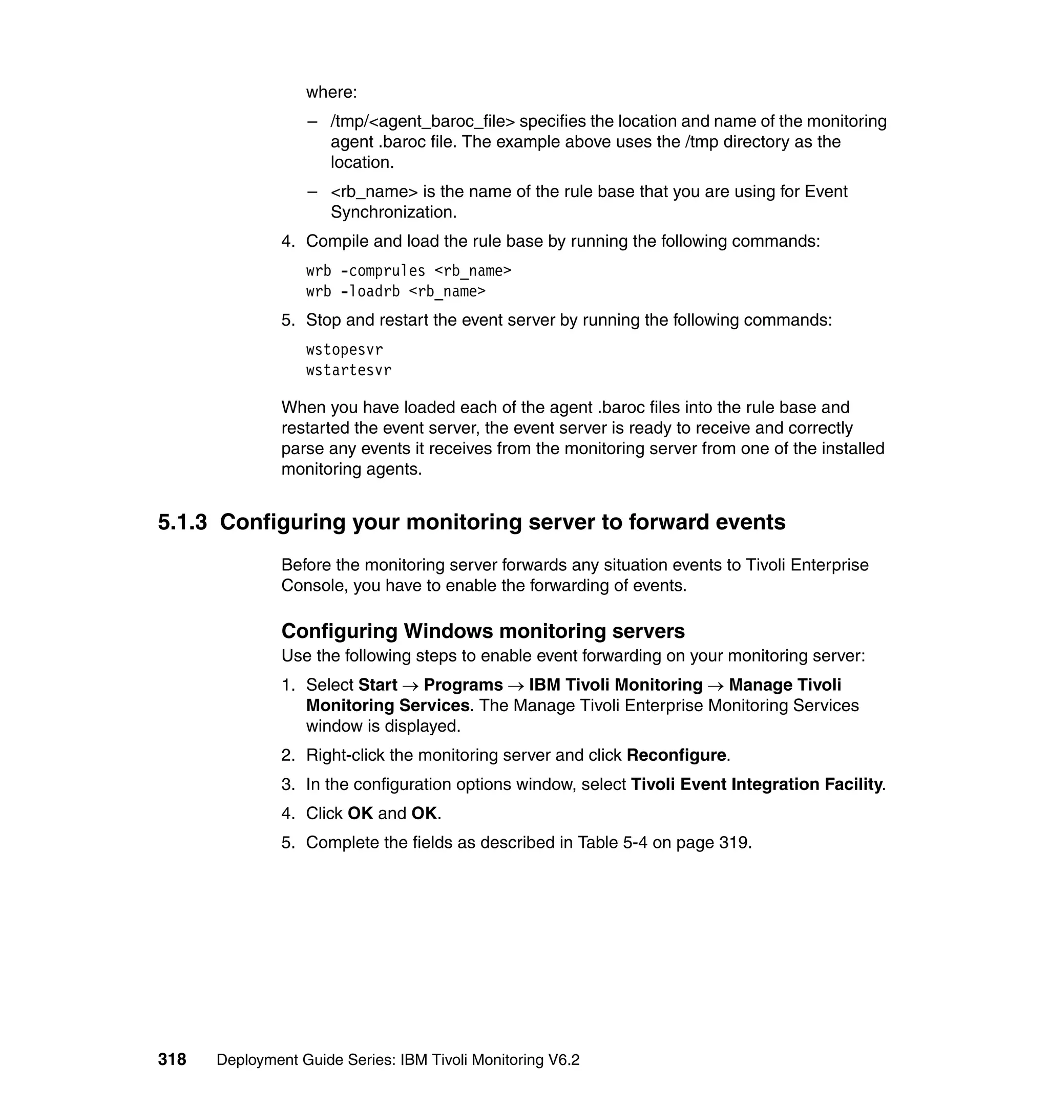 where:
                  – /tmp/<agent_baroc_file> specifies the location and name of the monitoring
                    agent .baroc file. The example above uses the /tmp directory as the
                    location.
                  – <rb_name> is the name of the rule base that you are using for Event
                    Synchronization.
               4. Compile and load the rule base by running the following commands:
                  wrb -comprules <rb_name>
                  wrb -loadrb <rb_name>
               5. Stop and restart the event server by running the following commands:
                  wstopesvr
                  wstartesvr

               When you have loaded each of the agent .baroc files into the rule base and
               restarted the event server, the event server is ready to receive and correctly
               parse any events it receives from the monitoring server from one of the installed
               monitoring agents.


5.1.3 Configuring your monitoring server to forward events
               Before the monitoring server forwards any situation events to Tivoli Enterprise
               Console, you have to enable the forwarding of events.

               Configuring Windows monitoring servers
               Use the following steps to enable event forwarding on your monitoring server:
               1. Select Start → Programs → IBM Tivoli Monitoring → Manage Tivoli
                  Monitoring Services. The Manage Tivoli Enterprise Monitoring Services
                  window is displayed.
               2. Right-click the monitoring server and click Reconfigure.
               3. In the configuration options window, select Tivoli Event Integration Facility.
               4. Click OK and OK.
               5. Complete the fields as described in Table 5-4 on page 319.




318   Deployment Guide Series: IBM Tivoli Monitoring V6.2
 
