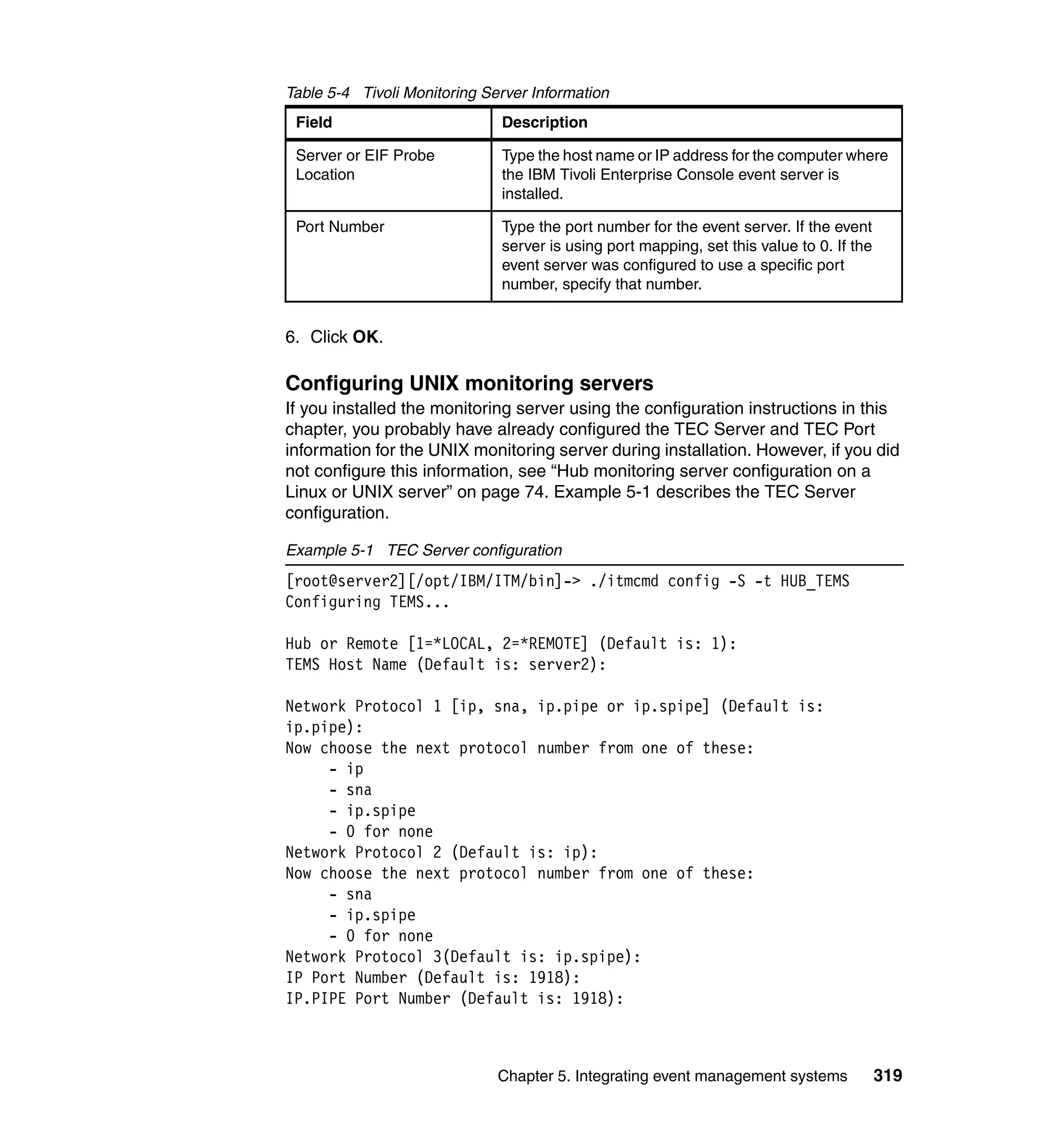 Table 5-4 Tivoli Monitoring Server Information
 Field                        Description

 Server or EIF Probe          Type the host name or IP address for the computer where
 Location                     the IBM Tivoli Enterprise Console event server is
                              installed.

 Port Number                  Type the port number for the event server. If the event
                              server is using port mapping, set this value to 0. If the
                              event server was configured to use a specific port
                              number, specify that number.


6. Click OK.

Configuring UNIX monitoring servers
If you installed the monitoring server using the configuration instructions in this
chapter, you probably have already configured the TEC Server and TEC Port
information for the UNIX monitoring server during installation. However, if you did
not configure this information, see “Hub monitoring server configuration on a
Linux or UNIX server” on page 74. Example 5-1 describes the TEC Server
configuration.

Example 5-1 TEC Server configuration
[root@server2][/opt/IBM/ITM/bin]-> ./itmcmd config -S -t HUB_TEMS
Configuring TEMS...

Hub or Remote [1=*LOCAL, 2=*REMOTE] (Default is: 1):
TEMS Host Name (Default is: server2):

Network Protocol 1 [ip, sna, ip.pipe or ip.spipe] (Default is:
ip.pipe):
Now choose the next protocol number from one of these:
     - ip
     - sna
     - ip.spipe
     - 0 for none
Network Protocol 2 (Default is: ip):
Now choose the next protocol number from one of these:
     - sna
     - ip.spipe
     - 0 for none
Network Protocol 3(Default is: ip.spipe):
IP Port Number (Default is: 1918):
IP.PIPE Port Number (Default is: 1918):



                              Chapter 5. Integrating event management systems             319
 