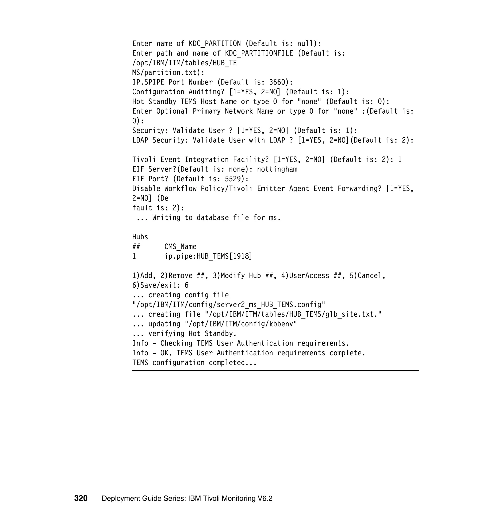 Enter name of KDC_PARTITION (Default is: null):
               Enter path and name of KDC_PARTITIONFILE (Default is:
               /opt/IBM/ITM/tables/HUB_TE
               MS/partition.txt):
               IP.SPIPE Port Number (Default is: 3660):
               Configuration Auditing? [1=YES, 2=NO] (Default is: 1):
               Hot Standby TEMS Host Name or type 0 for "none" (Default is: 0):
               Enter Optional Primary Network Name or type 0 for "none" :(Default is:
               0):
               Security: Validate User ? [1=YES, 2=NO] (Default is: 1):
               LDAP Security: Validate User with LDAP ? [1=YES, 2=NO](Default is: 2):

               Tivoli Event Integration Facility? [1=YES, 2=NO] (Default is: 2): 1
               EIF Server?(Default is: none): nottingham
               EIF Port? (Default is: 5529):
               Disable Workflow Policy/Tivoli Emitter Agent Event Forwarding? [1=YES,
               2=NO] (De
               fault is: 2):
                ... Writing to database file for ms.

               Hubs
               ##       CMS_Name
               1        ip.pipe:HUB_TEMS[1918]

               1)Add, 2)Remove ##, 3)Modify Hub ##, 4)UserAccess ##, 5)Cancel,
               6)Save/exit: 6
               ... creating config file
               "/opt/IBM/ITM/config/server2_ms_HUB_TEMS.config"
               ... creating file "/opt/IBM/ITM/tables/HUB_TEMS/glb_site.txt."
               ... updating "/opt/IBM/ITM/config/kbbenv"
               ... verifying Hot Standby.
               Info - Checking TEMS User Authentication requirements.
               Info - OK, TEMS User Authentication requirements complete.
               TEMS configuration completed...




320   Deployment Guide Series: IBM Tivoli Monitoring V6.2
 