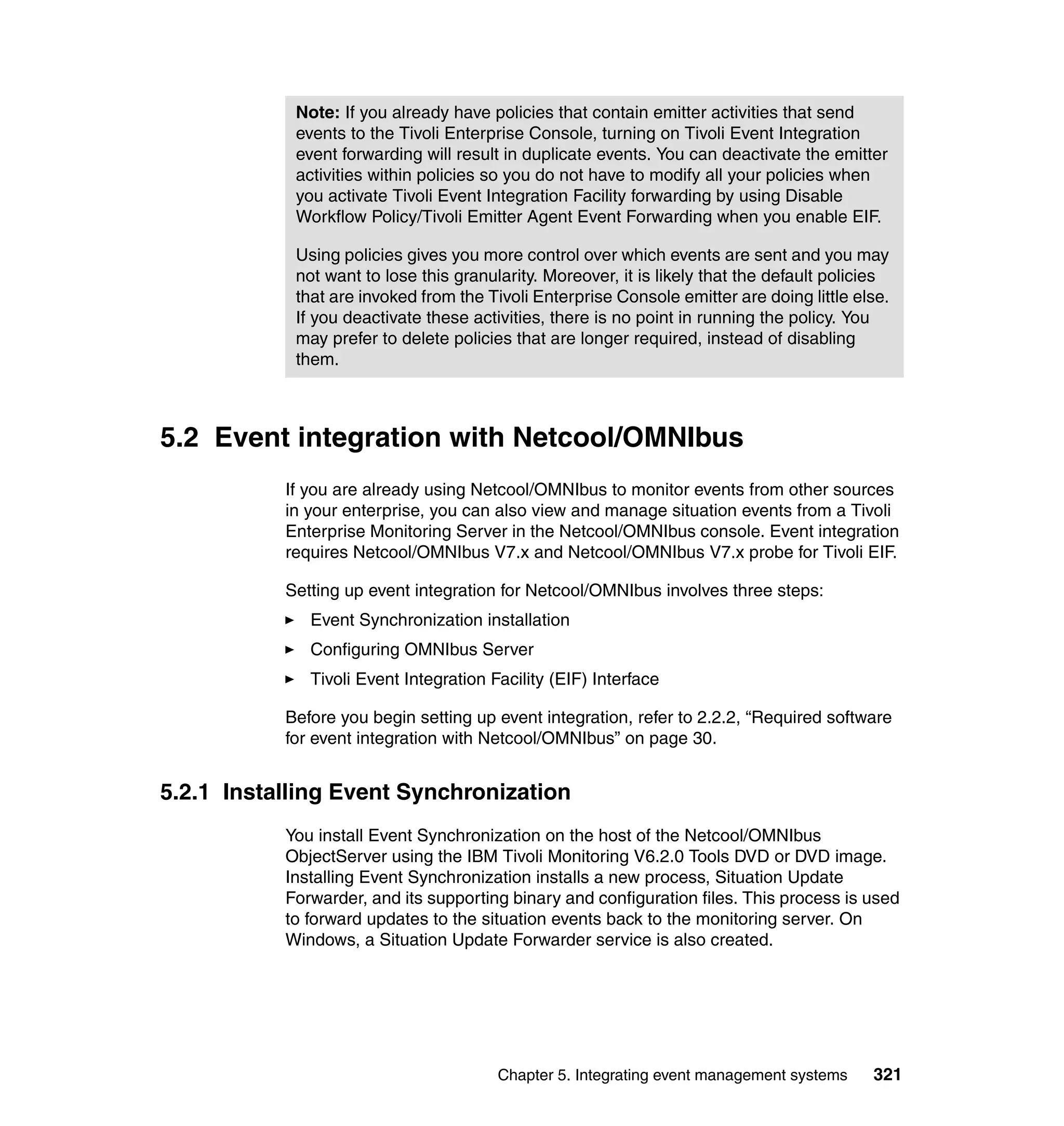 Note: If you already have policies that contain emitter activities that send
            events to the Tivoli Enterprise Console, turning on Tivoli Event Integration
            event forwarding will result in duplicate events. You can deactivate the emitter
            activities within policies so you do not have to modify all your policies when
            you activate Tivoli Event Integration Facility forwarding by using Disable
            Workflow Policy/Tivoli Emitter Agent Event Forwarding when you enable EIF.

            Using policies gives you more control over which events are sent and you may
            not want to lose this granularity. Moreover, it is likely that the default policies
            that are invoked from the Tivoli Enterprise Console emitter are doing little else.
            If you deactivate these activities, there is no point in running the policy. You
            may prefer to delete policies that are longer required, instead of disabling
            them.



5.2 Event integration with Netcool/OMNIbus
           If you are already using Netcool/OMNIbus to monitor events from other sources
           in your enterprise, you can also view and manage situation events from a Tivoli
           Enterprise Monitoring Server in the Netcool/OMNIbus console. Event integration
           requires Netcool/OMNIbus V7.x and Netcool/OMNIbus V7.x probe for Tivoli EIF.

           Setting up event integration for Netcool/OMNIbus involves three steps:
              Event Synchronization installation
              Configuring OMNIbus Server
              Tivoli Event Integration Facility (EIF) Interface

           Before you begin setting up event integration, refer to 2.2.2, “Required software
           for event integration with Netcool/OMNIbus” on page 30.


5.2.1 Installing Event Synchronization
           You install Event Synchronization on the host of the Netcool/OMNIbus
           ObjectServer using the IBM Tivoli Monitoring V6.2.0 Tools DVD or DVD image.
           Installing Event Synchronization installs a new process, Situation Update
           Forwarder, and its supporting binary and configuration files. This process is used
           to forward updates to the situation events back to the monitoring server. On
           Windows, a Situation Update Forwarder service is also created.




                                        Chapter 5. Integrating event management systems     321
 