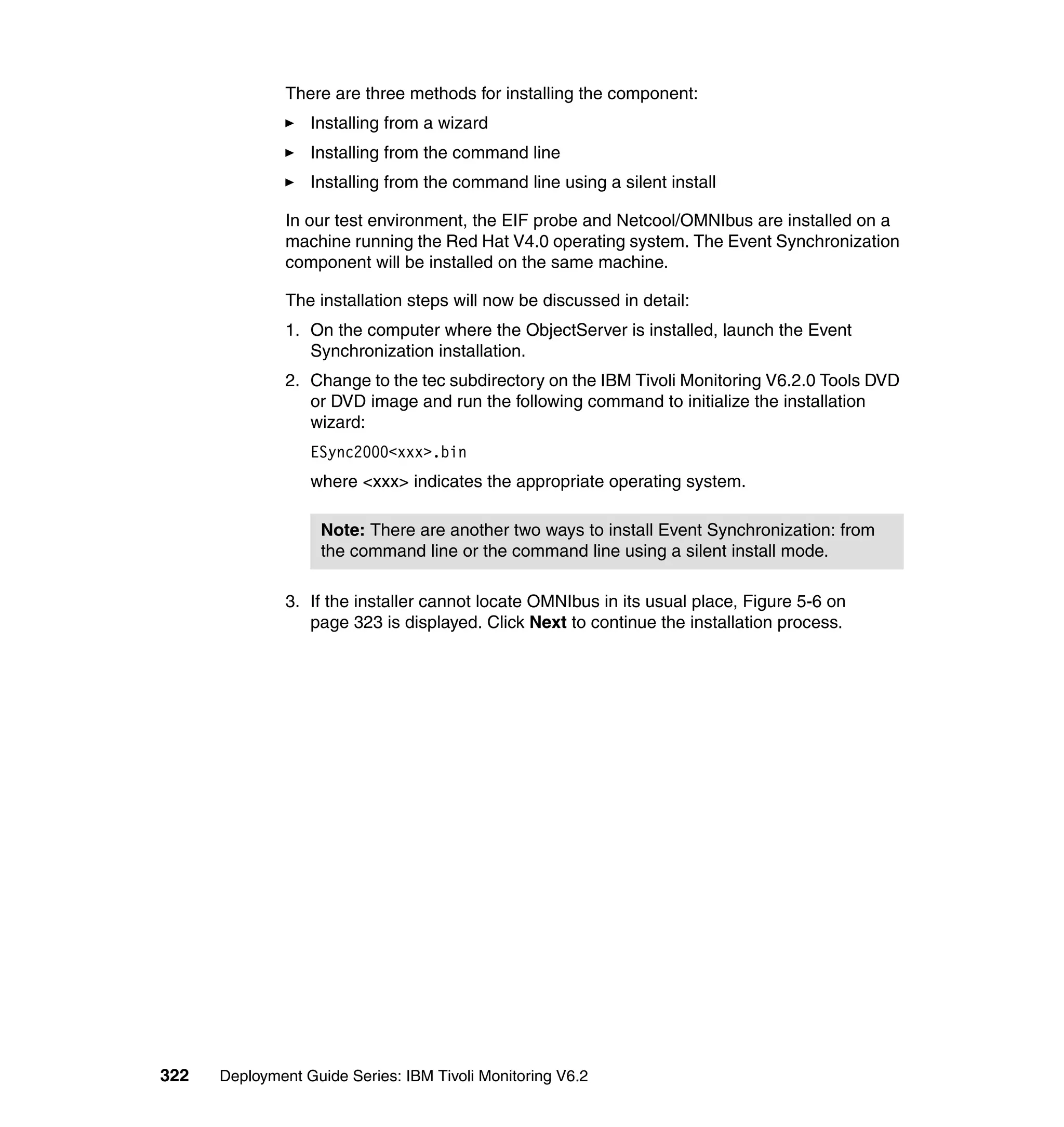 There are three methods for installing the component:
                  Installing from a wizard
                  Installing from the command line
                  Installing from the command line using a silent install

               In our test environment, the EIF probe and Netcool/OMNIbus are installed on a
               machine running the Red Hat V4.0 operating system. The Event Synchronization
               component will be installed on the same machine.

               The installation steps will now be discussed in detail:
               1. On the computer where the ObjectServer is installed, launch the Event
                  Synchronization installation.
               2. Change to the tec subdirectory on the IBM Tivoli Monitoring V6.2.0 Tools DVD
                  or DVD image and run the following command to initialize the installation
                  wizard:
                  ESync2000<xxx>.bin
                  where <xxx> indicates the appropriate operating system.

                    Note: There are another two ways to install Event Synchronization: from
                    the command line or the command line using a silent install mode.

               3. If the installer cannot locate OMNIbus in its usual place, Figure 5-6 on
                  page 323 is displayed. Click Next to continue the installation process.




322   Deployment Guide Series: IBM Tivoli Monitoring V6.2
 