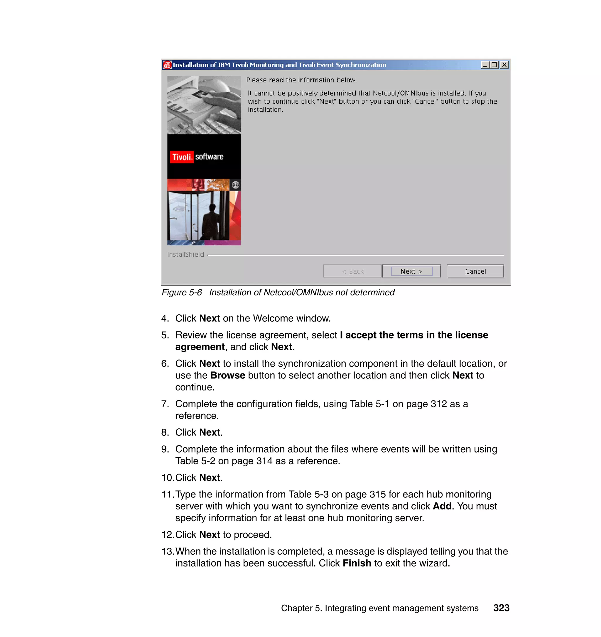 Figure 5-6 Installation of Netcool/OMNIbus not determined

4. Click Next on the Welcome window.
5. Review the license agreement, select I accept the terms in the license
   agreement, and click Next.
6. Click Next to install the synchronization component in the default location, or
   use the Browse button to select another location and then click Next to
   continue.
7. Complete the configuration fields, using Table 5-1 on page 312 as a
   reference.
8. Click Next.
9. Complete the information about the files where events will be written using
   Table 5-2 on page 314 as a reference.
10.Click Next.
11.Type the information from Table 5-3 on page 315 for each hub monitoring
   server with which you want to synchronize events and click Add. You must
   specify information for at least one hub monitoring server.
12.Click Next to proceed.
13.When the installation is completed, a message is displayed telling you that the
   installation has been successful. Click Finish to exit the wizard.



                             Chapter 5. Integrating event management systems   323
 