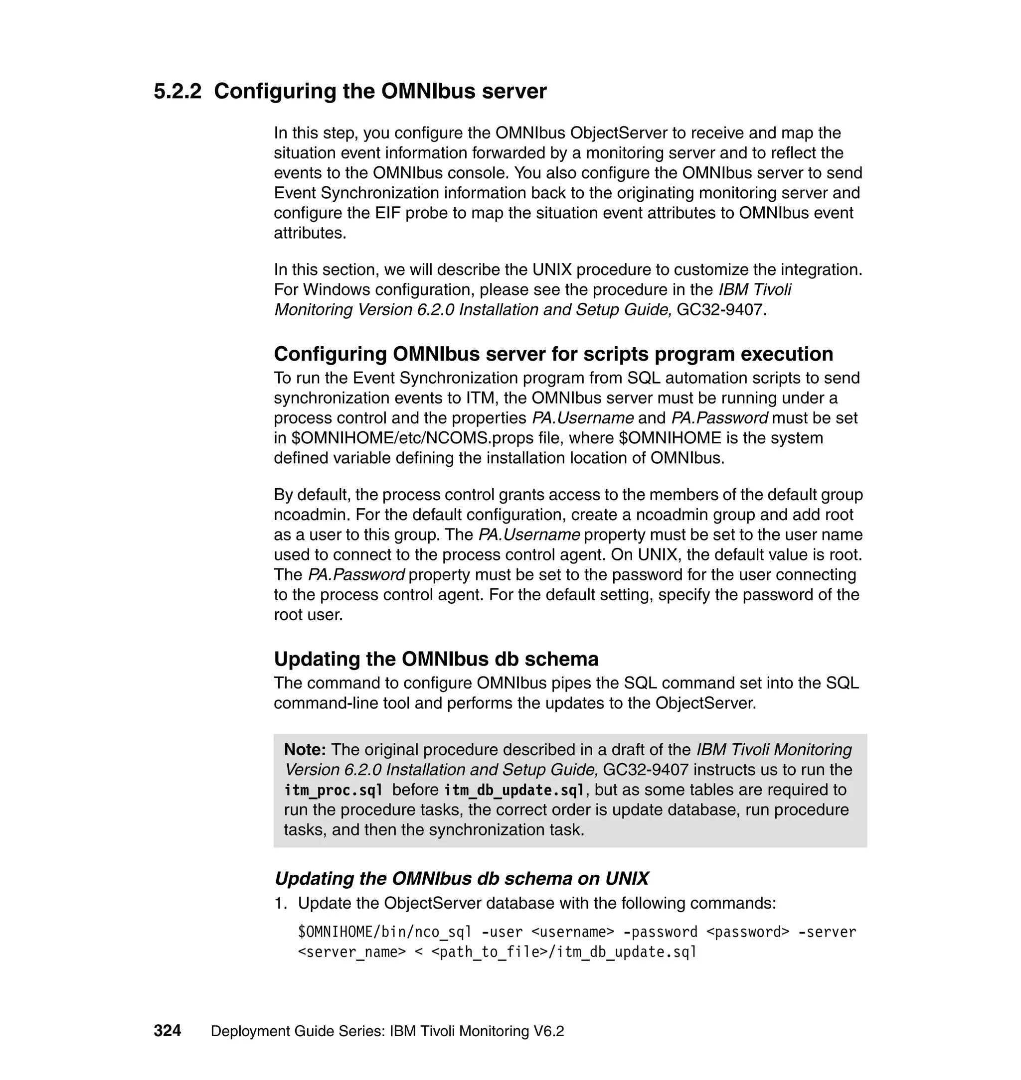 5.2.2 Configuring the OMNIbus server
               In this step, you configure the OMNIbus ObjectServer to receive and map the
               situation event information forwarded by a monitoring server and to reflect the
               events to the OMNIbus console. You also configure the OMNIbus server to send
               Event Synchronization information back to the originating monitoring server and
               configure the EIF probe to map the situation event attributes to OMNIbus event
               attributes.

               In this section, we will describe the UNIX procedure to customize the integration.
               For Windows configuration, please see the procedure in the IBM Tivoli
               Monitoring Version 6.2.0 Installation and Setup Guide, GC32-9407.

               Configuring OMNIbus server for scripts program execution
               To run the Event Synchronization program from SQL automation scripts to send
               synchronization events to ITM, the OMNIbus server must be running under a
               process control and the properties PA.Username and PA.Password must be set
               in $OMNIHOME/etc/NCOMS.props file, where $OMNIHOME is the system
               defined variable defining the installation location of OMNIbus.

               By default, the process control grants access to the members of the default group
               ncoadmin. For the default configuration, create a ncoadmin group and add root
               as a user to this group. The PA.Username property must be set to the user name
               used to connect to the process control agent. On UNIX, the default value is root.
               The PA.Password property must be set to the password for the user connecting
               to the process control agent. For the default setting, specify the password of the
               root user.

               Updating the OMNIbus db schema
               The command to configure OMNIbus pipes the SQL command set into the SQL
               command-line tool and performs the updates to the ObjectServer.

                Note: The original procedure described in a draft of the IBM Tivoli Monitoring
                Version 6.2.0 Installation and Setup Guide, GC32-9407 instructs us to run the
                itm_proc.sql before itm_db_update.sql, but as some tables are required to
                run the procedure tasks, the correct order is update database, run procedure
                tasks, and then the synchronization task.

               Updating the OMNIbus db schema on UNIX
               1. Update the ObjectServer database with the following commands:
                  $OMNIHOME/bin/nco_sql -user <username> -password <password> -server
                  <server_name> < <path_to_file>/itm_db_update.sql



324   Deployment Guide Series: IBM Tivoli Monitoring V6.2
 