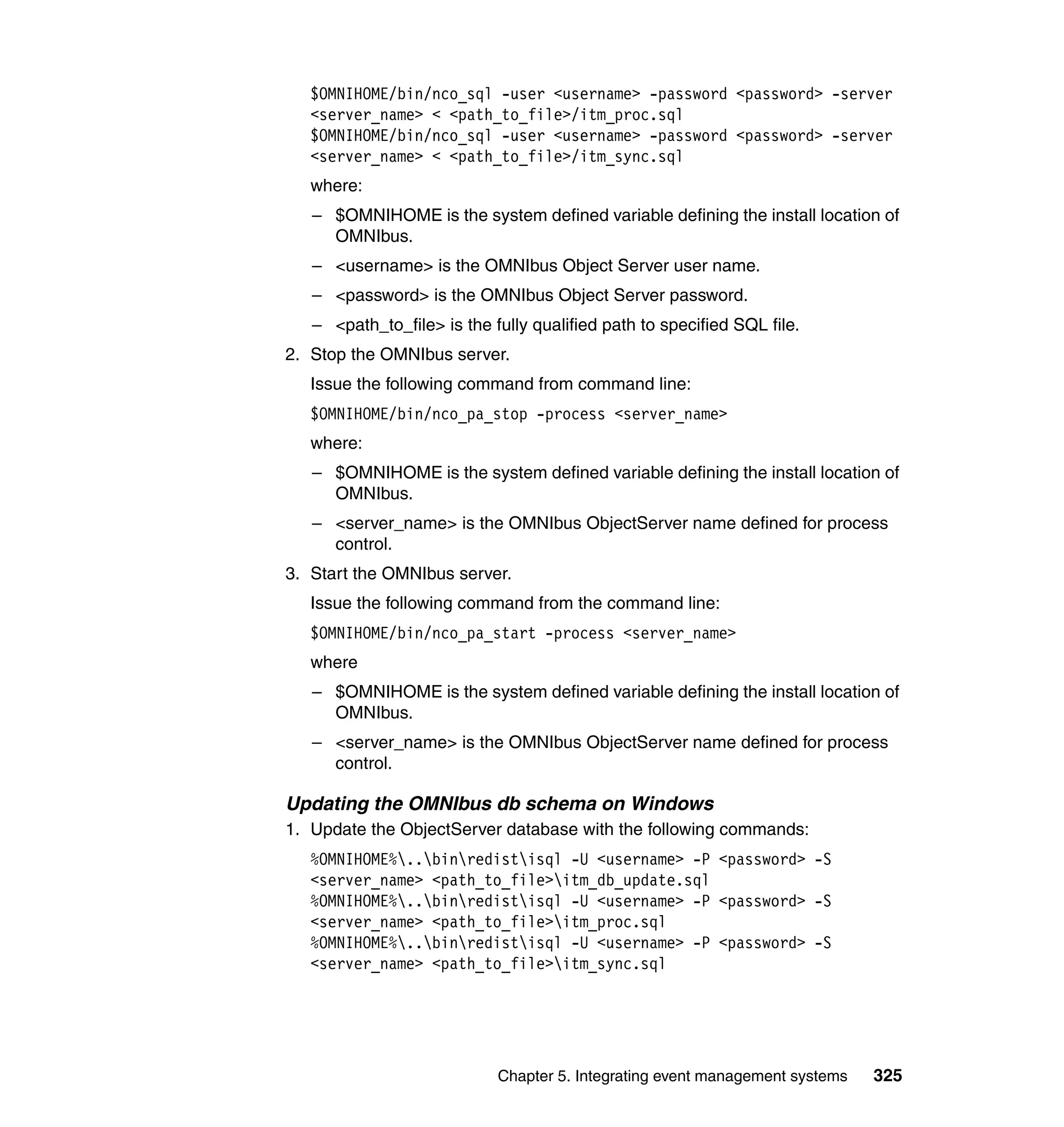 $OMNIHOME/bin/nco_sql -user <username> -password <password> -server
   <server_name> < <path_to_file>/itm_proc.sql
   $OMNIHOME/bin/nco_sql -user <username> -password <password> -server
   <server_name> < <path_to_file>/itm_sync.sql
   where:
   – $OMNIHOME is the system defined variable defining the install location of
     OMNIbus.
   – <username> is the OMNIbus Object Server user name.
   – <password> is the OMNIbus Object Server password.
   – <path_to_file> is the fully qualified path to specified SQL file.
2. Stop the OMNIbus server.
   Issue the following command from command line:
   $OMNIHOME/bin/nco_pa_stop -process <server_name>
   where:
   – $OMNIHOME is the system defined variable defining the install location of
     OMNIbus.
   – <server_name> is the OMNIbus ObjectServer name defined for process
     control.
3. Start the OMNIbus server.
   Issue the following command from the command line:
   $OMNIHOME/bin/nco_pa_start -process <server_name>
   where
   – $OMNIHOME is the system defined variable defining the install location of
     OMNIbus.
   – <server_name> is the OMNIbus ObjectServer name defined for process
     control.

Updating the OMNIbus db schema on Windows
1. Update the ObjectServer database with the following commands:
   %OMNIHOME%..binredistisql -U <username> -P <password> -S
   <server_name> <path_to_file>itm_db_update.sql
   %OMNIHOME%..binredistisql -U <username> -P <password> -S
   <server_name> <path_to_file>itm_proc.sql
   %OMNIHOME%..binredistisql -U <username> -P <password> -S
   <server_name> <path_to_file>itm_sync.sql




                            Chapter 5. Integrating event management systems   325
 