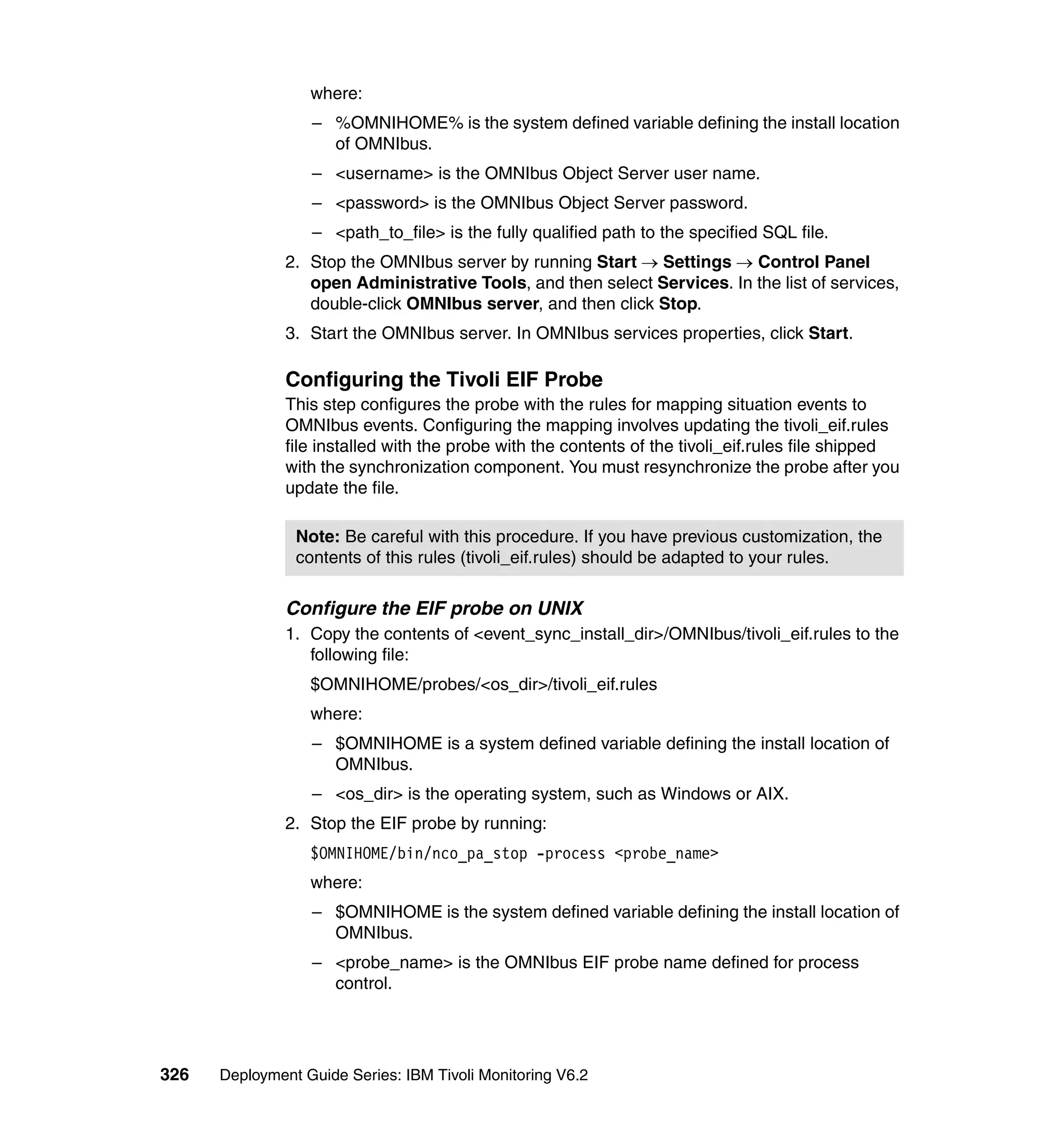 where:
                  – %OMNIHOME% is the system defined variable defining the install location
                    of OMNIbus.
                  – <username> is the OMNIbus Object Server user name.
                  – <password> is the OMNIbus Object Server password.
                  – <path_to_file> is the fully qualified path to the specified SQL file.
               2. Stop the OMNIbus server by running Start → Settings → Control Panel
                  open Administrative Tools, and then select Services. In the list of services,
                  double-click OMNIbus server, and then click Stop.
               3. Start the OMNIbus server. In OMNIbus services properties, click Start.

               Configuring the Tivoli EIF Probe
               This step configures the probe with the rules for mapping situation events to
               OMNIbus events. Configuring the mapping involves updating the tivoli_eif.rules
               file installed with the probe with the contents of the tivoli_eif.rules file shipped
               with the synchronization component. You must resynchronize the probe after you
               update the file.

                Note: Be careful with this procedure. If you have previous customization, the
                contents of this rules (tivoli_eif.rules) should be adapted to your rules.

               Configure the EIF probe on UNIX
               1. Copy the contents of <event_sync_install_dir>/OMNIbus/tivoli_eif.rules to the
                  following file:
                  $OMNIHOME/probes/<os_dir>/tivoli_eif.rules
                  where:
                  – $OMNIHOME is a system defined variable defining the install location of
                    OMNIbus.
                  – <os_dir> is the operating system, such as Windows or AIX.
               2. Stop the EIF probe by running:
                  $OMNIHOME/bin/nco_pa_stop -process <probe_name>
                  where:
                  – $OMNIHOME is the system defined variable defining the install location of
                    OMNIbus.
                  – <probe_name> is the OMNIbus EIF probe name defined for process
                    control.




326   Deployment Guide Series: IBM Tivoli Monitoring V6.2
 
