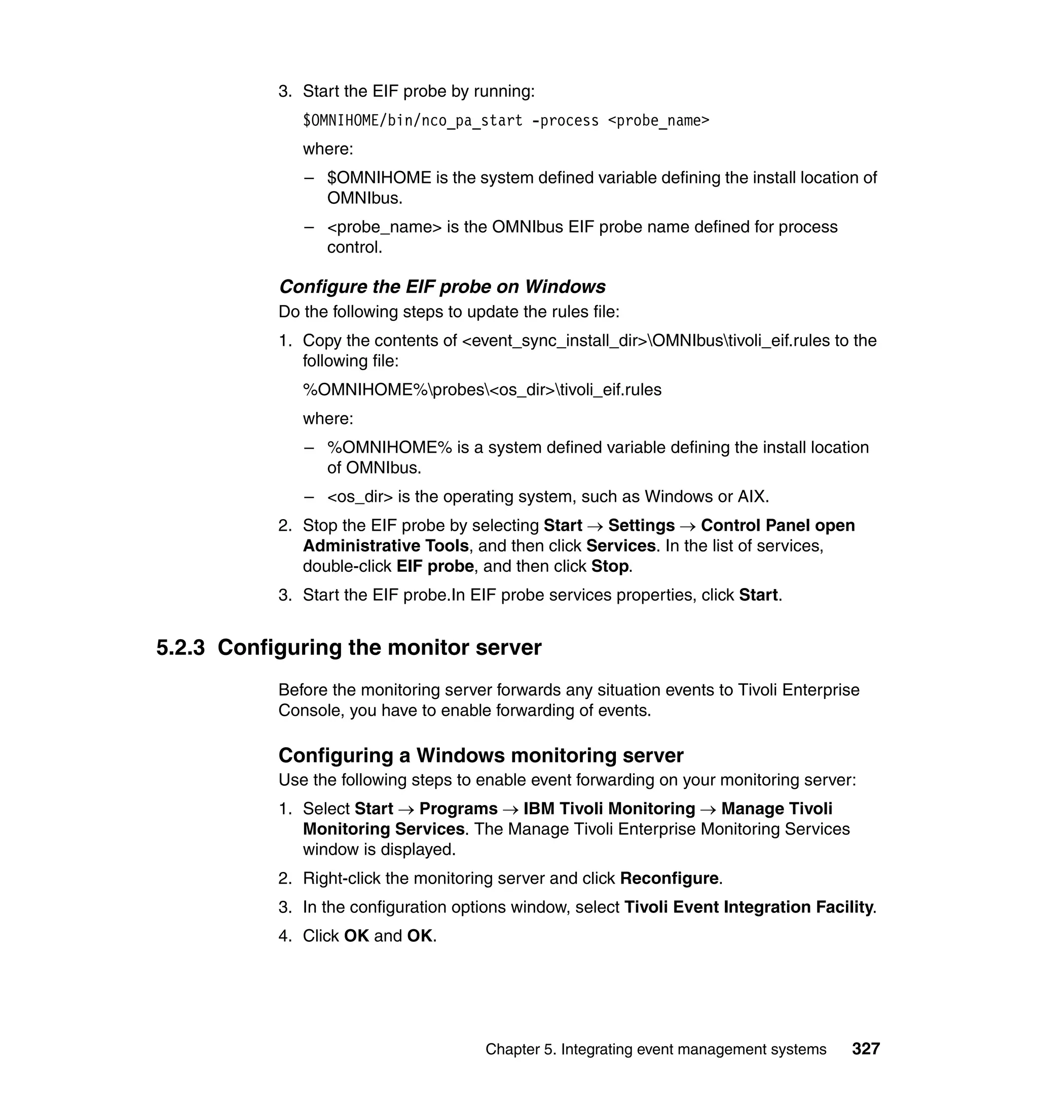 3. Start the EIF probe by running:
              $OMNIHOME/bin/nco_pa_start -process <probe_name>
              where:
              – $OMNIHOME is the system defined variable defining the install location of
                OMNIbus.
              – <probe_name> is the OMNIbus EIF probe name defined for process
                control.

           Configure the EIF probe on Windows
           Do the following steps to update the rules file:
           1. Copy the contents of <event_sync_install_dir>OMNIbustivoli_eif.rules to the
              following file:
              %OMNIHOME%probes<os_dir>tivoli_eif.rules
              where:
              – %OMNIHOME% is a system defined variable defining the install location
                of OMNIbus.
              – <os_dir> is the operating system, such as Windows or AIX.
           2. Stop the EIF probe by selecting Start → Settings → Control Panel open
              Administrative Tools, and then click Services. In the list of services,
              double-click EIF probe, and then click Stop.
           3. Start the EIF probe.In EIF probe services properties, click Start.


5.2.3 Configuring the monitor server
           Before the monitoring server forwards any situation events to Tivoli Enterprise
           Console, you have to enable forwarding of events.

           Configuring a Windows monitoring server
           Use the following steps to enable event forwarding on your monitoring server:
           1. Select Start → Programs → IBM Tivoli Monitoring → Manage Tivoli
              Monitoring Services. The Manage Tivoli Enterprise Monitoring Services
              window is displayed.
           2. Right-click the monitoring server and click Reconfigure.
           3. In the configuration options window, select Tivoli Event Integration Facility.
           4. Click OK and OK.




                                        Chapter 5. Integrating event management systems   327
 
