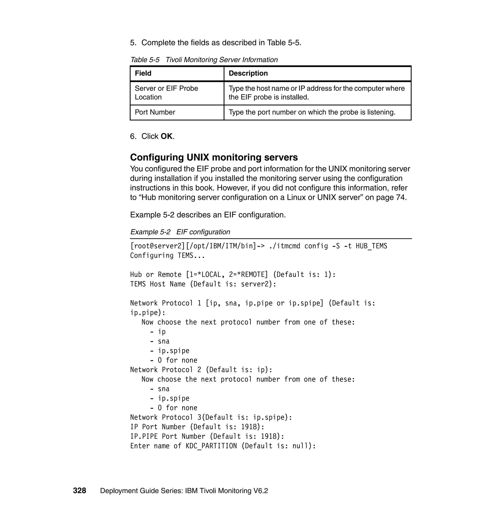 5. Complete the fields as described in Table 5-5.

               Table 5-5 Tivoli Monitoring Server Information
                Field                        Description

                Server or EIF Probe          Type the host name or IP address for the computer where
                Location                     the EIF probe is installed.

                Port Number                  Type the port number on which the probe is listening.


               6. Click OK.

               Configuring UNIX monitoring servers
               You configured the EIF probe and port information for the UNIX monitoring server
               during installation if you installed the monitoring server using the configuration
               instructions in this book. However, if you did not configure this information, refer
               to “Hub monitoring server configuration on a Linux or UNIX server” on page 74.

               Example 5-2 describes an EIF configuration.

               Example 5-2 EIF configuration
               [root@server2][/opt/IBM/ITM/bin]-> ./itmcmd config -S -t HUB_TEMS
               Configuring TEMS...

               Hub or Remote [1=*LOCAL, 2=*REMOTE] (Default is: 1):
               TEMS Host Name (Default is: server2):

               Network Protocol 1 [ip, sna, ip.pipe or ip.spipe] (Default is:
               ip.pipe):
                  Now choose the next protocol number from one of these:
                    - ip
                    - sna
                    - ip.spipe
                    - 0 for none
               Network Protocol 2 (Default is: ip):
                  Now choose the next protocol number from one of these:
                    - sna
                    - ip.spipe
                    - 0 for none
               Network Protocol 3(Default is: ip.spipe):
               IP Port Number (Default is: 1918):
               IP.PIPE Port Number (Default is: 1918):
               Enter name of KDC_PARTITION (Default is: null):




328   Deployment Guide Series: IBM Tivoli Monitoring V6.2
 