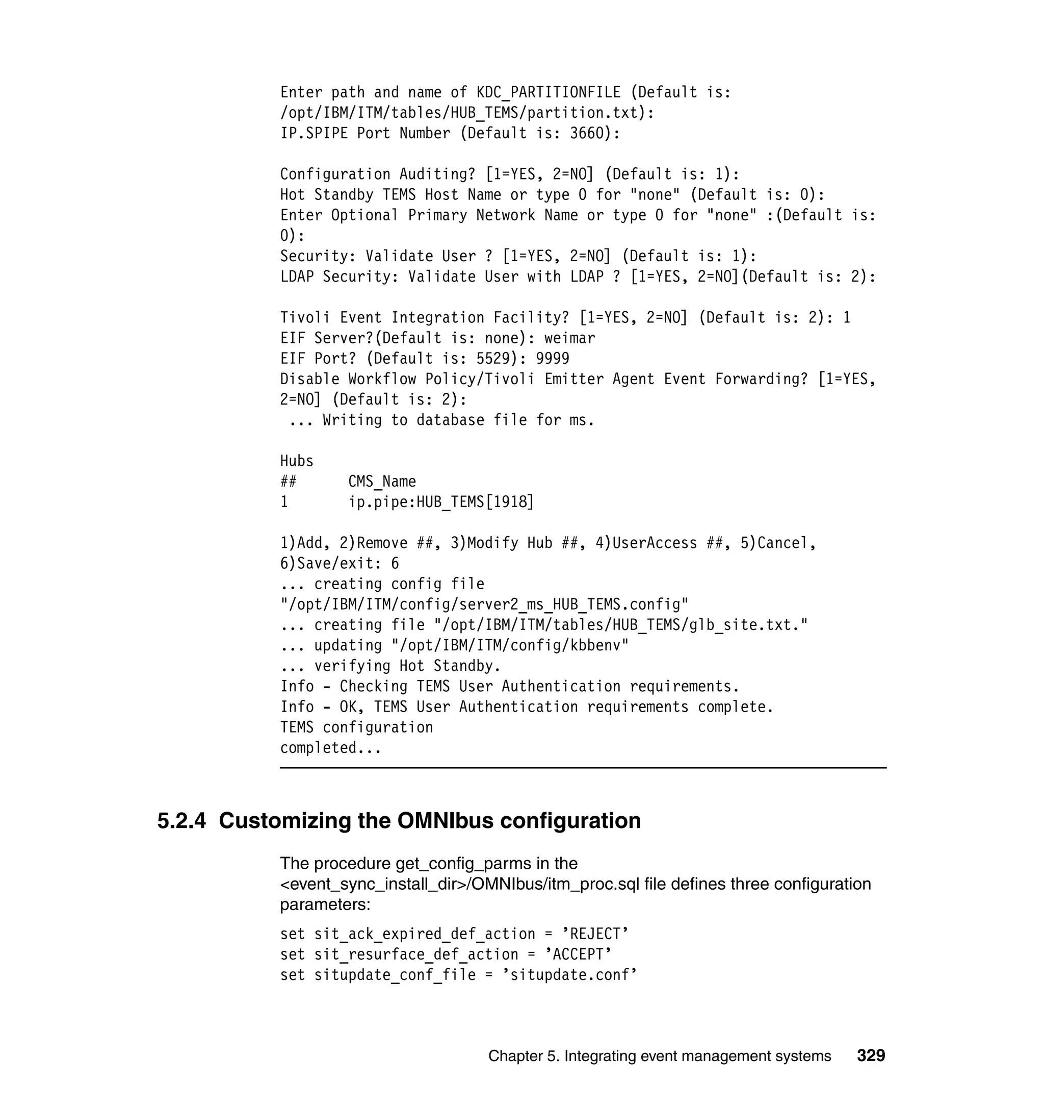 Enter path and name of KDC_PARTITIONFILE (Default is:
          /opt/IBM/ITM/tables/HUB_TEMS/partition.txt):
          IP.SPIPE Port Number (Default is: 3660):

          Configuration Auditing? [1=YES, 2=NO] (Default is: 1):
          Hot Standby TEMS Host Name or type 0 for "none" (Default is: 0):
          Enter Optional Primary Network Name or type 0 for "none" :(Default is:
          0):
          Security: Validate User ? [1=YES, 2=NO] (Default is: 1):
          LDAP Security: Validate User with LDAP ? [1=YES, 2=NO](Default is: 2):

          Tivoli Event Integration Facility? [1=YES, 2=NO] (Default is: 2): 1
          EIF Server?(Default is: none): weimar
          EIF Port? (Default is: 5529): 9999
          Disable Workflow Policy/Tivoli Emitter Agent Event Forwarding? [1=YES,
          2=NO] (Default is: 2):
           ... Writing to database file for ms.

          Hubs
          ##      CMS_Name
          1       ip.pipe:HUB_TEMS[1918]

          1)Add, 2)Remove ##, 3)Modify Hub ##, 4)UserAccess ##, 5)Cancel,
          6)Save/exit: 6
          ... creating config file
          "/opt/IBM/ITM/config/server2_ms_HUB_TEMS.config"
          ... creating file "/opt/IBM/ITM/tables/HUB_TEMS/glb_site.txt."
          ... updating "/opt/IBM/ITM/config/kbbenv"
          ... verifying Hot Standby.
          Info - Checking TEMS User Authentication requirements.
          Info - OK, TEMS User Authentication requirements complete.
          TEMS configuration
          completed...



5.2.4 Customizing the OMNIbus configuration
          The procedure get_config_parms in the
          <event_sync_install_dir>/OMNIbus/itm_proc.sql file defines three configuration
          parameters:
          set sit_ack_expired_def_action = ’REJECT’
          set sit_resurface_def_action = ’ACCEPT’
          set situpdate_conf_file = ’situpdate.conf’



                                     Chapter 5. Integrating event management systems   329
 