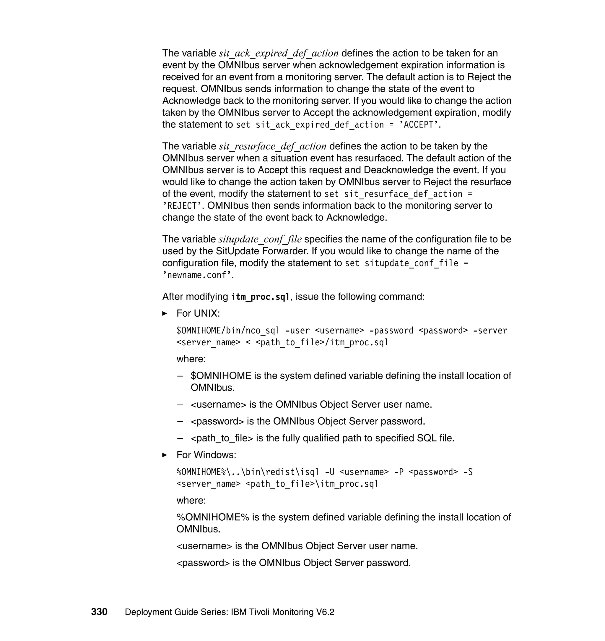 The variable sit_ack_expired_def_action defines the action to be taken for an
               event by the OMNIbus server when acknowledgement expiration information is
               received for an event from a monitoring server. The default action is to Reject the
               request. OMNIbus sends information to change the state of the event to
               Acknowledge back to the monitoring server. If you would like to change the action
               taken by the OMNIbus server to Accept the acknowledgement expiration, modify
               the statement to set sit_ack_expired_def_action = ’ACCEPT’.

               The variable sit_resurface_def_action defines the action to be taken by the
               OMNIbus server when a situation event has resurfaced. The default action of the
               OMNIbus server is to Accept this request and Deacknowledge the event. If you
               would like to change the action taken by OMNIbus server to Reject the resurface
               of the event, modify the statement to set sit_resurface_def_action =
               ’REJECT’. OMNIbus then sends information back to the monitoring server to
               change the state of the event back to Acknowledge.

               The variable situpdate_conf_file specifies the name of the configuration file to be
               used by the SitUpdate Forwarder. If you would like to change the name of the
               configuration file, modify the statement to set situpdate_conf_file =
               ’newname.conf’.

               After modifying itm_proc.sql, issue the following command:
                  For UNIX:
                  $OMNIHOME/bin/nco_sql -user <username> -password <password> -server
                  <server_name> < <path_to_file>/itm_proc.sql
                  where:
                  – $OMNIHOME is the system defined variable defining the install location of
                    OMNIbus.
                  – <username> is the OMNIbus Object Server user name.
                  – <password> is the OMNIbus Object Server password.
                  – <path_to_file> is the fully qualified path to specified SQL file.
                  For Windows:
                  %OMNIHOME%..binredistisql -U <username> -P <password> -S
                  <server_name> <path_to_file>itm_proc.sql
                  where:
                  %OMNIHOME% is the system defined variable defining the install location of
                  OMNIbus.
                  <username> is the OMNIbus Object Server user name.
                  <password> is the OMNIbus Object Server password.



330   Deployment Guide Series: IBM Tivoli Monitoring V6.2
 