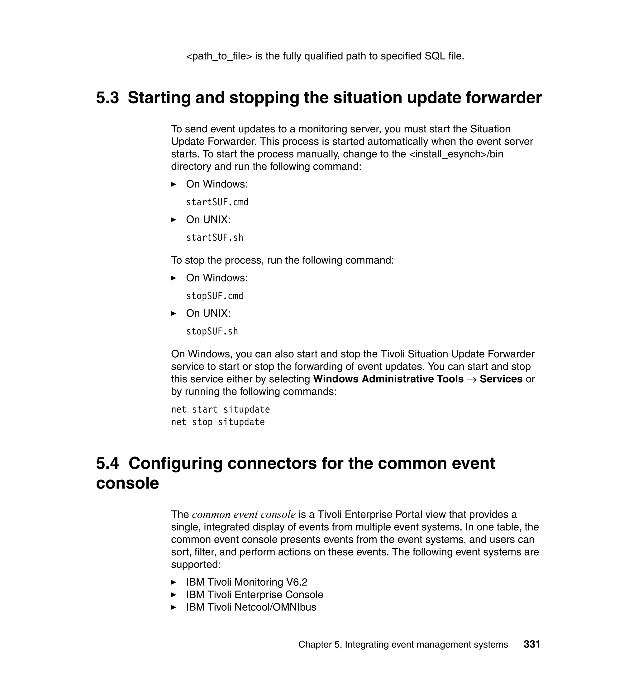 <path_to_file> is the fully qualified path to specified SQL file.



5.3 Starting and stopping the situation update forwarder
         To send event updates to a monitoring server, you must start the Situation
         Update Forwarder. This process is started automatically when the event server
         starts. To start the process manually, change to the <install_esynch>/bin
         directory and run the following command:
            On Windows:
            startSUF.cmd
            On UNIX:
            startSUF.sh

         To stop the process, run the following command:
            On Windows:
            stopSUF.cmd
            On UNIX:
            stopSUF.sh

         On Windows, you can also start and stop the Tivoli Situation Update Forwarder
         service to start or stop the forwarding of event updates. You can start and stop
         this service either by selecting Windows Administrative Tools → Services or
         by running the following commands:
         net start situpdate
         net stop situpdate



5.4 Configuring connectors for the common event
console
         The common event console is a Tivoli Enterprise Portal view that provides a
         single, integrated display of events from multiple event systems. In one table, the
         common event console presents events from the event systems, and users can
         sort, filter, and perform actions on these events. The following event systems are
         supported:
            IBM Tivoli Monitoring V6.2
            IBM Tivoli Enterprise Console
            IBM Tivoli Netcool/OMNIbus


                                      Chapter 5. Integrating event management systems   331
 