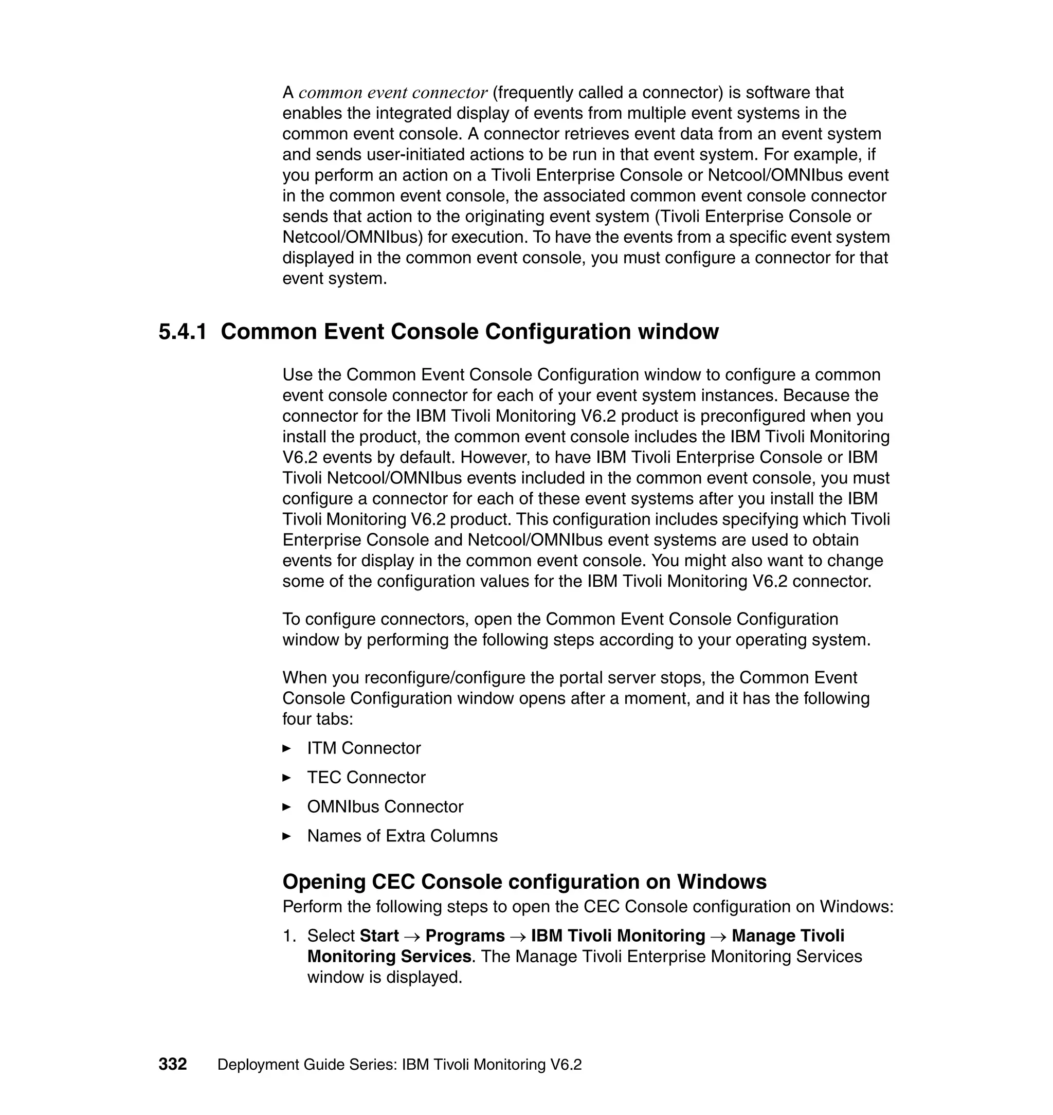 A common event connector (frequently called a connector) is software that
               enables the integrated display of events from multiple event systems in the
               common event console. A connector retrieves event data from an event system
               and sends user-initiated actions to be run in that event system. For example, if
               you perform an action on a Tivoli Enterprise Console or Netcool/OMNIbus event
               in the common event console, the associated common event console connector
               sends that action to the originating event system (Tivoli Enterprise Console or
               Netcool/OMNIbus) for execution. To have the events from a specific event system
               displayed in the common event console, you must configure a connector for that
               event system.


5.4.1 Common Event Console Configuration window
               Use the Common Event Console Configuration window to configure a common
               event console connector for each of your event system instances. Because the
               connector for the IBM Tivoli Monitoring V6.2 product is preconfigured when you
               install the product, the common event console includes the IBM Tivoli Monitoring
               V6.2 events by default. However, to have IBM Tivoli Enterprise Console or IBM
               Tivoli Netcool/OMNIbus events included in the common event console, you must
               configure a connector for each of these event systems after you install the IBM
               Tivoli Monitoring V6.2 product. This configuration includes specifying which Tivoli
               Enterprise Console and Netcool/OMNIbus event systems are used to obtain
               events for display in the common event console. You might also want to change
               some of the configuration values for the IBM Tivoli Monitoring V6.2 connector.

               To configure connectors, open the Common Event Console Configuration
               window by performing the following steps according to your operating system.

               When you reconfigure/configure the portal server stops, the Common Event
               Console Configuration window opens after a moment, and it has the following
               four tabs:
                  ITM Connector
                  TEC Connector
                  OMNIbus Connector
                  Names of Extra Columns

               Opening CEC Console configuration on Windows
               Perform the following steps to open the CEC Console configuration on Windows:
               1. Select Start → Programs → IBM Tivoli Monitoring → Manage Tivoli
                  Monitoring Services. The Manage Tivoli Enterprise Monitoring Services
                  window is displayed.




332   Deployment Guide Series: IBM Tivoli Monitoring V6.2
 