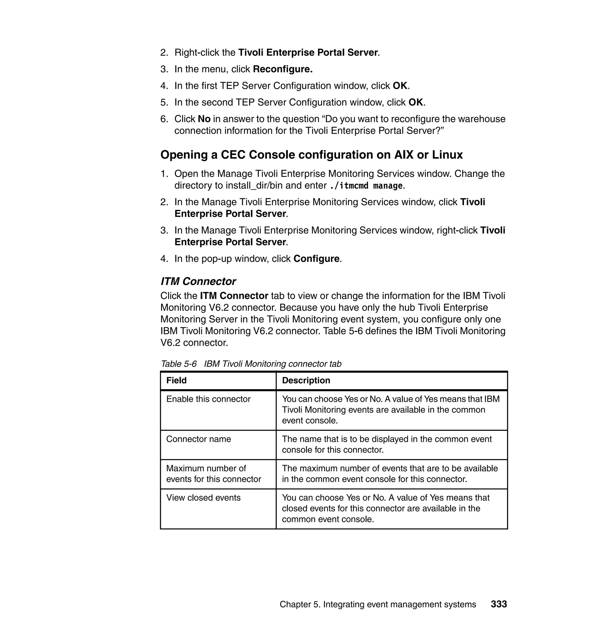 2. Right-click the Tivoli Enterprise Portal Server.
3. In the menu, click Reconfigure.
4. In the first TEP Server Configuration window, click OK.
5. In the second TEP Server Configuration window, click OK.
6. Click No in answer to the question “Do you want to reconfigure the warehouse
   connection information for the Tivoli Enterprise Portal Server?”

Opening a CEC Console configuration on AIX or Linux
1. Open the Manage Tivoli Enterprise Monitoring Services window. Change the
   directory to install_dir/bin and enter ./itmcmd manage.
2. In the Manage Tivoli Enterprise Monitoring Services window, click Tivoli
   Enterprise Portal Server.
3. In the Manage Tivoli Enterprise Monitoring Services window, right-click Tivoli
   Enterprise Portal Server.
4. In the pop-up window, click Configure.

ITM Connector
Click the ITM Connector tab to view or change the information for the IBM Tivoli
Monitoring V6.2 connector. Because you have only the hub Tivoli Enterprise
Monitoring Server in the Tivoli Monitoring event system, you configure only one
IBM Tivoli Monitoring V6.2 connector. Table 5-6 defines the IBM Tivoli Monitoring
V6.2 connector.

Table 5-6 IBM Tivoli Monitoring connector tab
 Field                        Description

 Enable this connector        You can choose Yes or No. A value of Yes means that IBM
                              Tivoli Monitoring events are available in the common
                              event console.

 Connector name               The name that is to be displayed in the common event
                              console for this connector.

 Maximum number of            The maximum number of events that are to be available
 events for this connector    in the common event console for this connector.

 View closed events           You can choose Yes or No. A value of Yes means that
                              closed events for this connector are available in the
                              common event console.




                             Chapter 5. Integrating event management systems          333
 