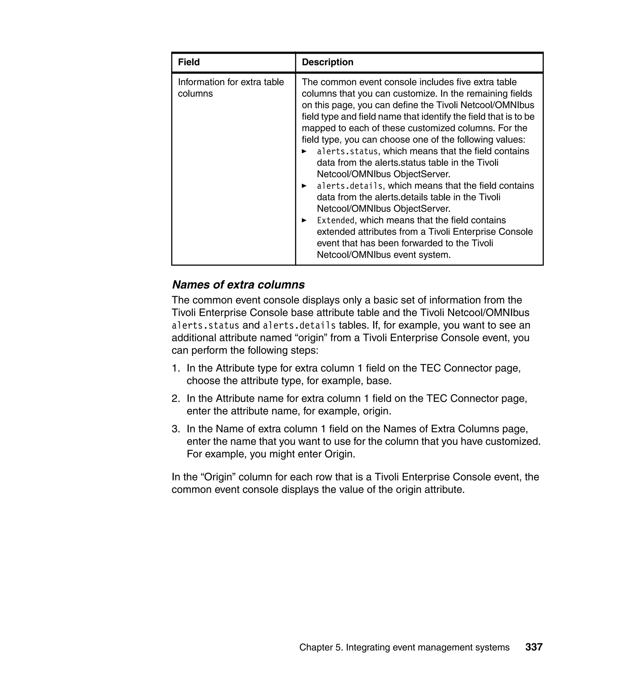 Field                         Description

 Information for extra table   The common event console includes five extra table
 columns                       columns that you can customize. In the remaining fields
                               on this page, you can define the Tivoli Netcool/OMNIbus
                               field type and field name that identify the field that is to be
                               mapped to each of these customized columns. For the
                               field type, you can choose one of the following values:
                                    alerts.status, which means that the field contains
                                    data from the alerts.status table in the Tivoli
                                    Netcool/OMNIbus ObjectServer.
                                    alerts.details, which means that the field contains
                                    data from the alerts.details table in the Tivoli
                                    Netcool/OMNIbus ObjectServer.
                                    Extended, which means that the field contains
                                    extended attributes from a Tivoli Enterprise Console
                                    event that has been forwarded to the Tivoli
                                    Netcool/OMNIbus event system.


Names of extra columns
The common event console displays only a basic set of information from the
Tivoli Enterprise Console base attribute table and the Tivoli Netcool/OMNIbus
alerts.status and alerts.details tables. If, for example, you want to see an
additional attribute named “origin” from a Tivoli Enterprise Console event, you
can perform the following steps:
1. In the Attribute type for extra column 1 field on the TEC Connector page,
   choose the attribute type, for example, base.
2. In the Attribute name for extra column 1 field on the TEC Connector page,
   enter the attribute name, for example, origin.
3. In the Name of extra column 1 field on the Names of Extra Columns page,
   enter the name that you want to use for the column that you have customized.
   For example, you might enter Origin.

In the “Origin” column for each row that is a Tivoli Enterprise Console event, the
common event console displays the value of the origin attribute.




                               Chapter 5. Integrating event management systems             337
 