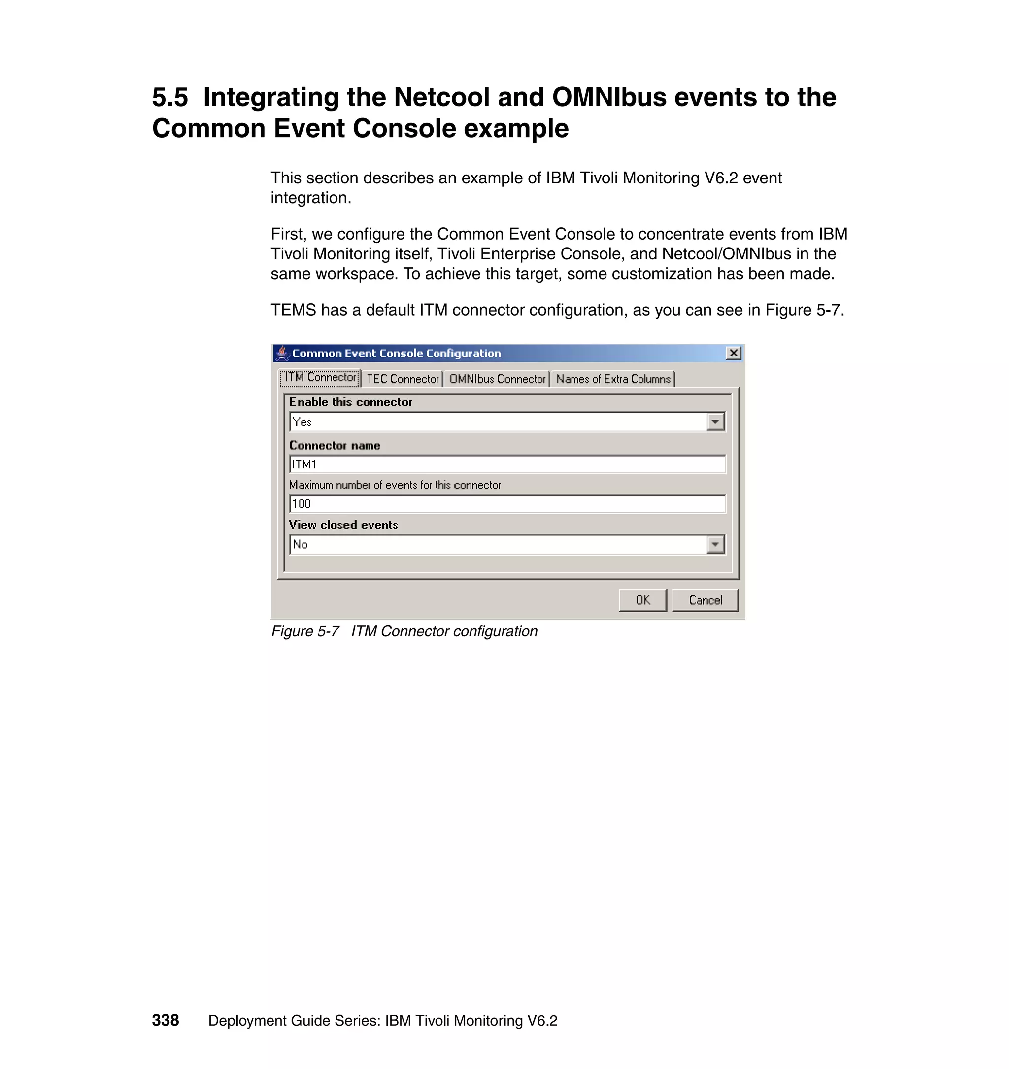 5.5 Integrating the Netcool and OMNIbus events to the
Common Event Console example
               This section describes an example of IBM Tivoli Monitoring V6.2 event
               integration.

               First, we configure the Common Event Console to concentrate events from IBM
               Tivoli Monitoring itself, Tivoli Enterprise Console, and Netcool/OMNIbus in the
               same workspace. To achieve this target, some customization has been made.

               TEMS has a default ITM connector configuration, as you can see in Figure 5-7.




               Figure 5-7 ITM Connector configuration




338   Deployment Guide Series: IBM Tivoli Monitoring V6.2
 