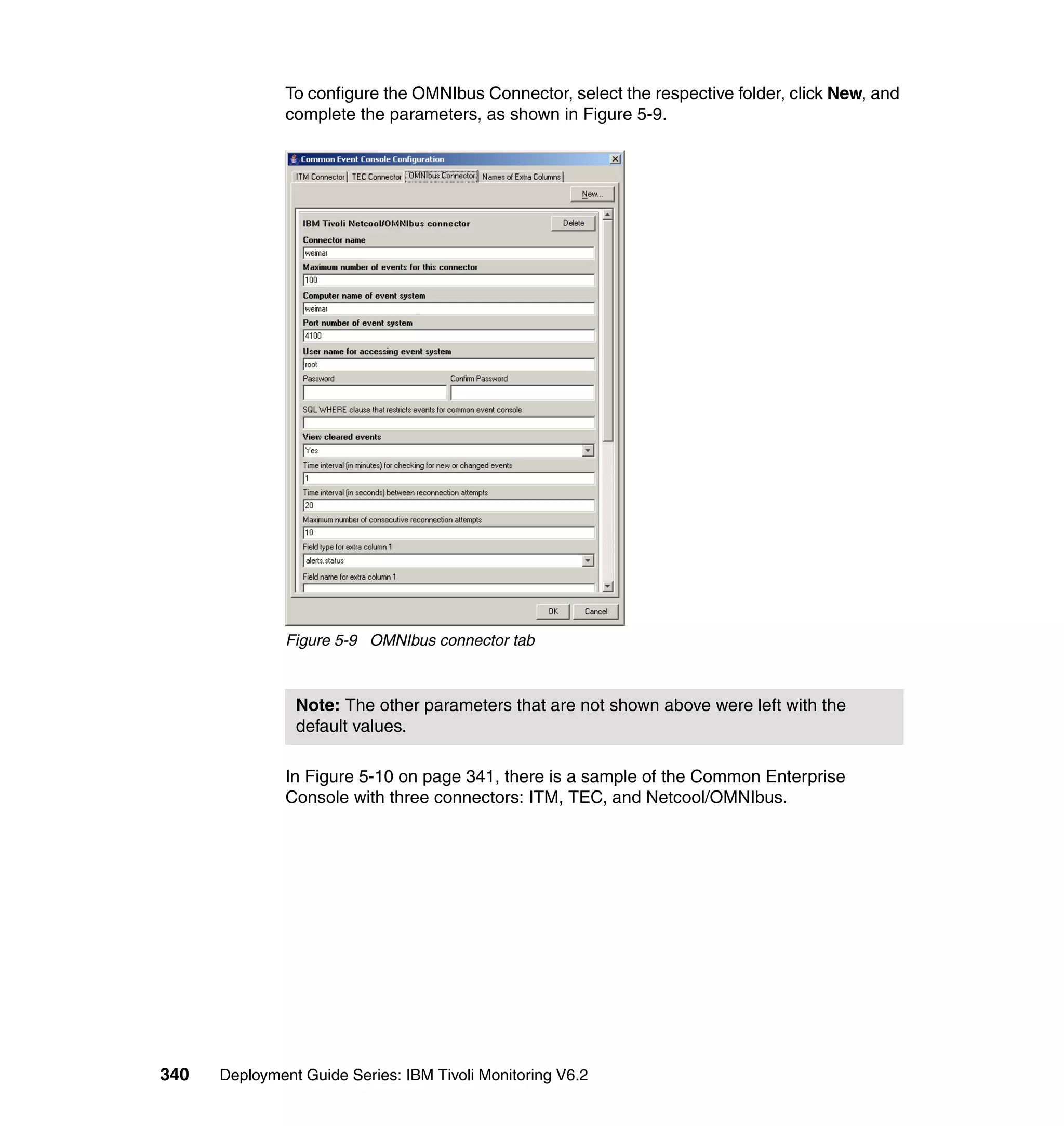 To configure the OMNIbus Connector, select the respective folder, click New, and
               complete the parameters, as shown in Figure 5-9.




               Figure 5-9 OMNIbus connector tab



                Note: The other parameters that are not shown above were left with the
                default values.

               In Figure 5-10 on page 341, there is a sample of the Common Enterprise
               Console with three connectors: ITM, TEC, and Netcool/OMNIbus.




340   Deployment Guide Series: IBM Tivoli Monitoring V6.2
 