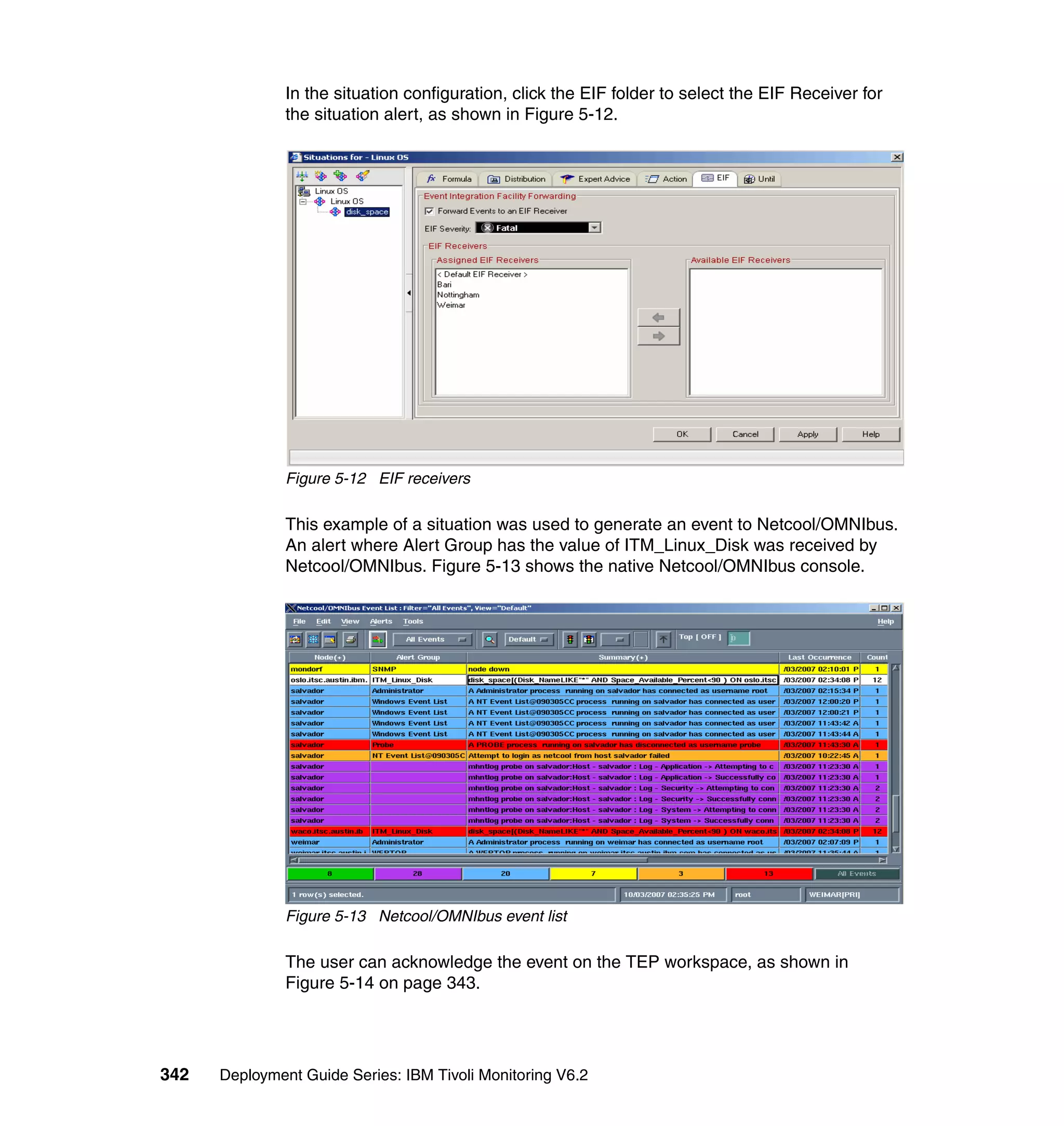 In the situation configuration, click the EIF folder to select the EIF Receiver for
               the situation alert, as shown in Figure 5-12.




               Figure 5-12 EIF receivers

               This example of a situation was used to generate an event to Netcool/OMNIbus.
               An alert where Alert Group has the value of ITM_Linux_Disk was received by
               Netcool/OMNIbus. Figure 5-13 shows the native Netcool/OMNIbus console.




               Figure 5-13 Netcool/OMNIbus event list

               The user can acknowledge the event on the TEP workspace, as shown in
               Figure 5-14 on page 343.




342   Deployment Guide Series: IBM Tivoli Monitoring V6.2
 