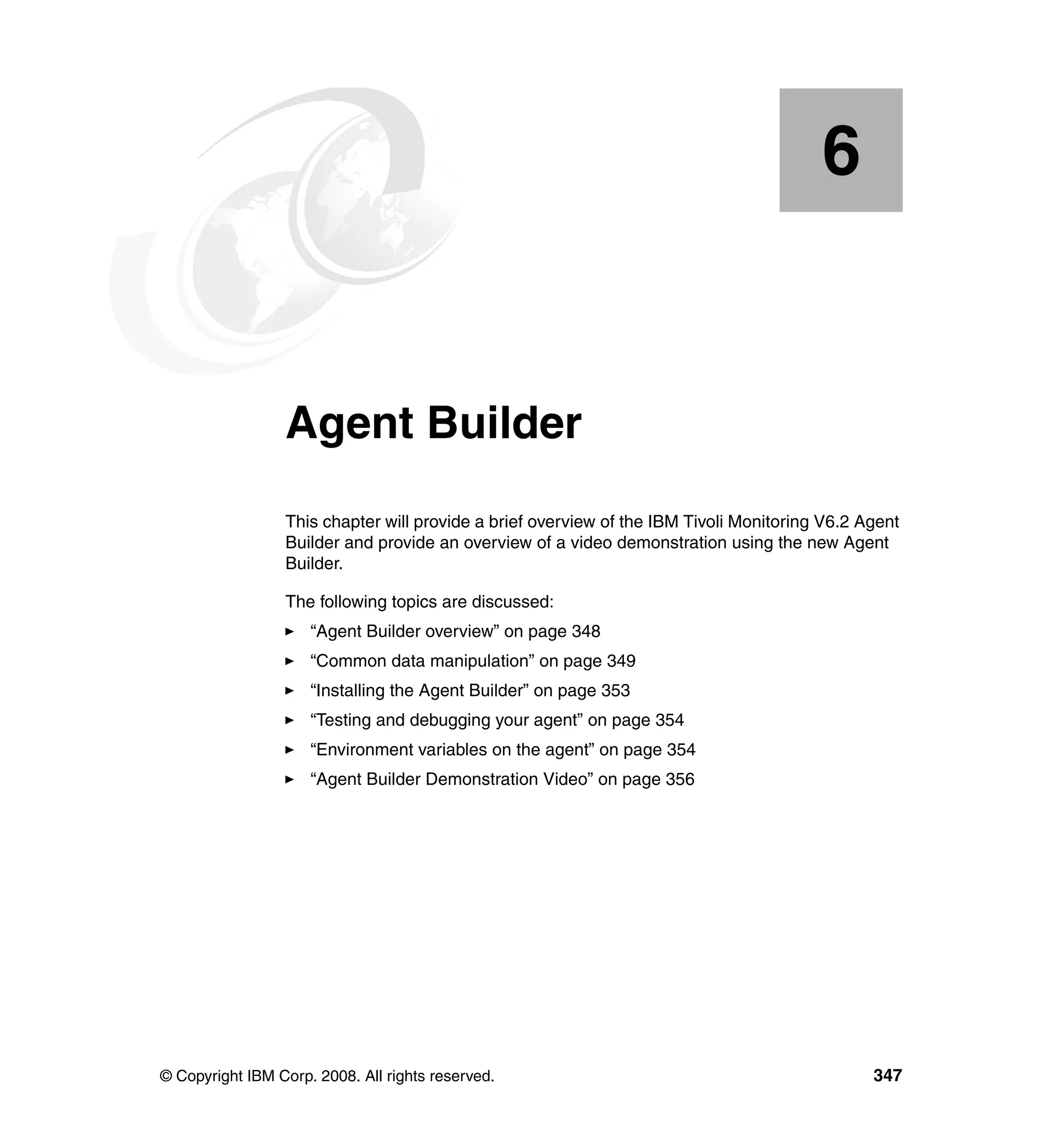 6


    Chapter 6.   Agent Builder
                 This chapter will provide a brief overview of the IBM Tivoli Monitoring V6.2 Agent
                 Builder and provide an overview of a video demonstration using the new Agent
                 Builder.

                 The following topics are discussed:
                     “Agent Builder overview” on page 348
                     “Common data manipulation” on page 349
                     “Installing the Agent Builder” on page 353
                     “Testing and debugging your agent” on page 354
                     “Environment variables on the agent” on page 354
                     “Agent Builder Demonstration Video” on page 356




© Copyright IBM Corp. 2008. All rights reserved.                                               347
 