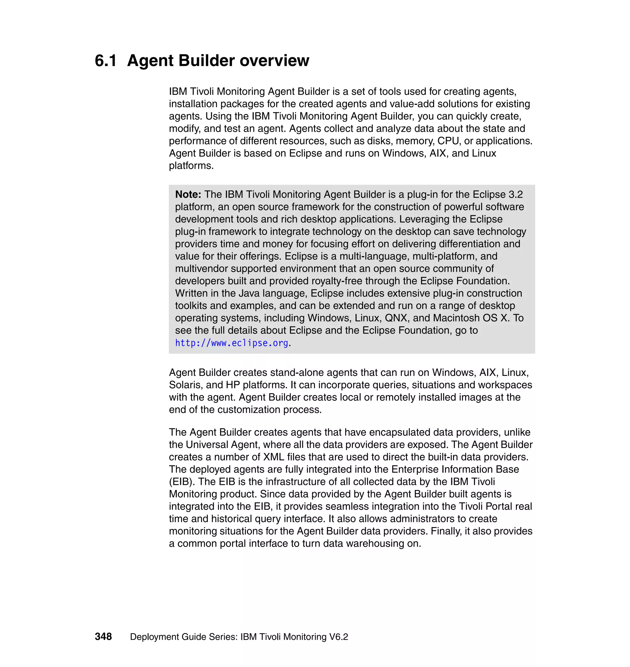 6.1 Agent Builder overview
               IBM Tivoli Monitoring Agent Builder is a set of tools used for creating agents,
               installation packages for the created agents and value-add solutions for existing
               agents. Using the IBM Tivoli Monitoring Agent Builder, you can quickly create,
               modify, and test an agent. Agents collect and analyze data about the state and
               performance of different resources, such as disks, memory, CPU, or applications.
               Agent Builder is based on Eclipse and runs on Windows, AIX, and Linux
               platforms.

                Note: The IBM Tivoli Monitoring Agent Builder is a plug-in for the Eclipse 3.2
                platform, an open source framework for the construction of powerful software
                development tools and rich desktop applications. Leveraging the Eclipse
                plug-in framework to integrate technology on the desktop can save technology
                providers time and money for focusing effort on delivering differentiation and
                value for their offerings. Eclipse is a multi-language, multi-platform, and
                multivendor supported environment that an open source community of
                developers built and provided royalty-free through the Eclipse Foundation.
                Written in the Java language, Eclipse includes extensive plug-in construction
                toolkits and examples, and can be extended and run on a range of desktop
                operating systems, including Windows, Linux, QNX, and Macintosh OS X. To
                see the full details about Eclipse and the Eclipse Foundation, go to
                http://www.eclipse.org.

               Agent Builder creates stand-alone agents that can run on Windows, AIX, Linux,
               Solaris, and HP platforms. It can incorporate queries, situations and workspaces
               with the agent. Agent Builder creates local or remotely installed images at the
               end of the customization process.

               The Agent Builder creates agents that have encapsulated data providers, unlike
               the Universal Agent, where all the data providers are exposed. The Agent Builder
               creates a number of XML files that are used to direct the built-in data providers.
               The deployed agents are fully integrated into the Enterprise Information Base
               (EIB). The EIB is the infrastructure of all collected data by the IBM Tivoli
               Monitoring product. Since data provided by the Agent Builder built agents is
               integrated into the EIB, it provides seamless integration into the Tivoli Portal real
               time and historical query interface. It also allows administrators to create
               monitoring situations for the Agent Builder data providers. Finally, it also provides
               a common portal interface to turn data warehousing on.




348   Deployment Guide Series: IBM Tivoli Monitoring V6.2
 
