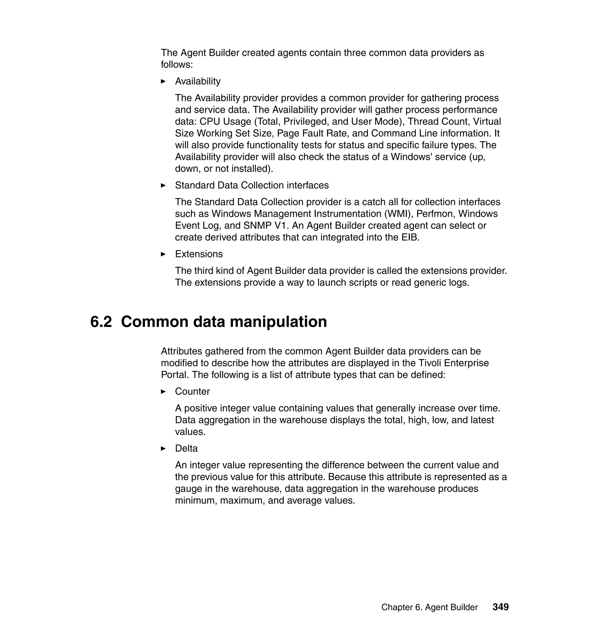 The Agent Builder created agents contain three common data providers as
        follows:
           Availability
           The Availability provider provides a common provider for gathering process
           and service data. The Availability provider will gather process performance
           data: CPU Usage (Total, Privileged, and User Mode), Thread Count, Virtual
           Size Working Set Size, Page Fault Rate, and Command Line information. It
           will also provide functionality tests for status and specific failure types. The
           Availability provider will also check the status of a Windows' service (up,
           down, or not installed).
           Standard Data Collection interfaces
           The Standard Data Collection provider is a catch all for collection interfaces
           such as Windows Management Instrumentation (WMI), Perfmon, Windows
           Event Log, and SNMP V1. An Agent Builder created agent can select or
           create derived attributes that can integrated into the EIB.
           Extensions
           The third kind of Agent Builder data provider is called the extensions provider.
           The extensions provide a way to launch scripts or read generic logs.



6.2 Common data manipulation
        Attributes gathered from the common Agent Builder data providers can be
        modified to describe how the attributes are displayed in the Tivoli Enterprise
        Portal. The following is a list of attribute types that can be defined:
           Counter
           A positive integer value containing values that generally increase over time.
           Data aggregation in the warehouse displays the total, high, low, and latest
           values.
           Delta
           An integer value representing the difference between the current value and
           the previous value for this attribute. Because this attribute is represented as a
           gauge in the warehouse, data aggregation in the warehouse produces
           minimum, maximum, and average values.




                                                             Chapter 6. Agent Builder    349
 