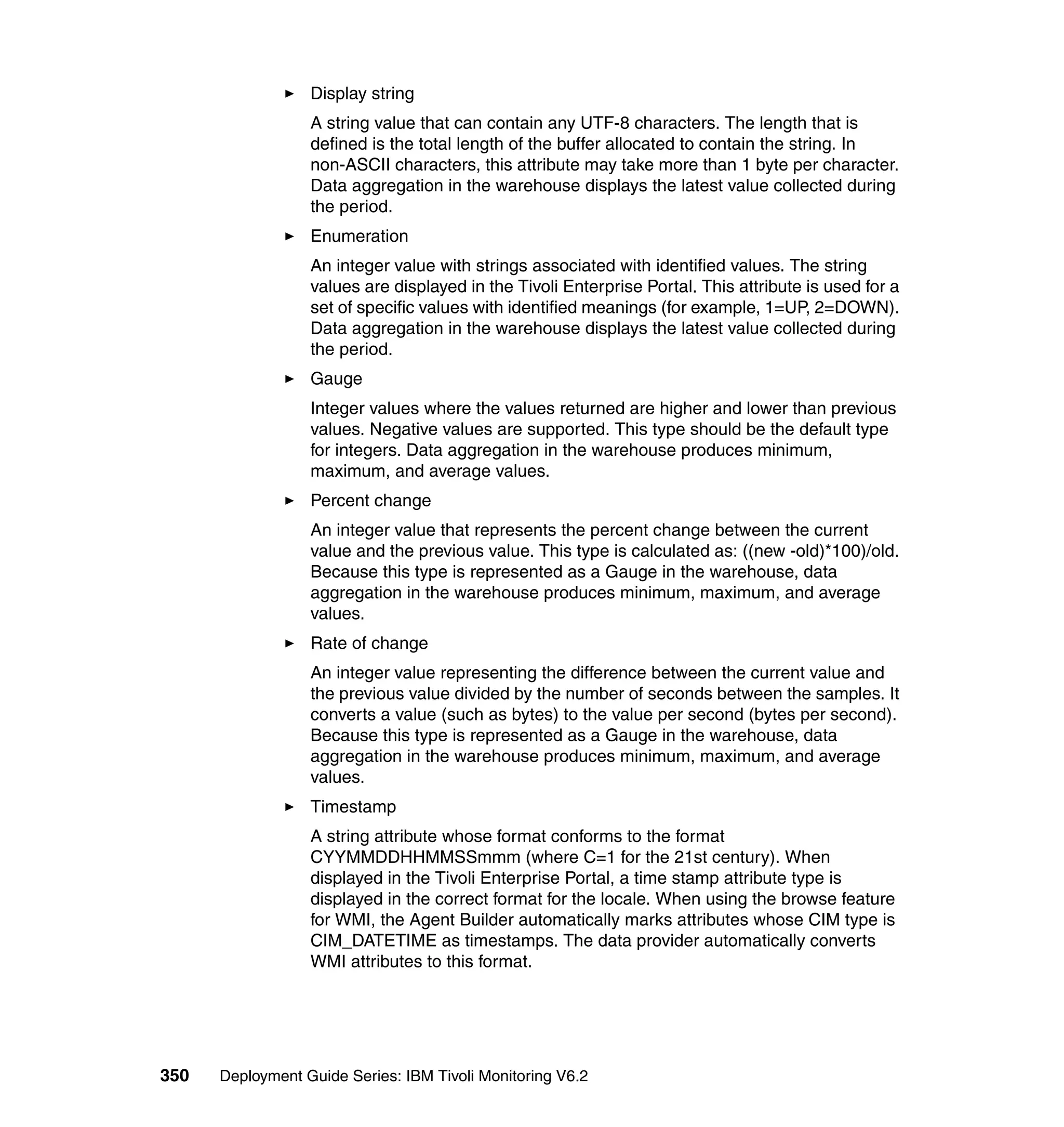 Display string
                  A string value that can contain any UTF-8 characters. The length that is
                  defined is the total length of the buffer allocated to contain the string. In
                  non-ASCII characters, this attribute may take more than 1 byte per character.
                  Data aggregation in the warehouse displays the latest value collected during
                  the period.
                  Enumeration
                  An integer value with strings associated with identified values. The string
                  values are displayed in the Tivoli Enterprise Portal. This attribute is used for a
                  set of specific values with identified meanings (for example, 1=UP, 2=DOWN).
                  Data aggregation in the warehouse displays the latest value collected during
                  the period.
                  Gauge
                  Integer values where the values returned are higher and lower than previous
                  values. Negative values are supported. This type should be the default type
                  for integers. Data aggregation in the warehouse produces minimum,
                  maximum, and average values.
                  Percent change
                  An integer value that represents the percent change between the current
                  value and the previous value. This type is calculated as: ((new -old)*100)/old.
                  Because this type is represented as a Gauge in the warehouse, data
                  aggregation in the warehouse produces minimum, maximum, and average
                  values.
                  Rate of change
                  An integer value representing the difference between the current value and
                  the previous value divided by the number of seconds between the samples. It
                  converts a value (such as bytes) to the value per second (bytes per second).
                  Because this type is represented as a Gauge in the warehouse, data
                  aggregation in the warehouse produces minimum, maximum, and average
                  values.
                  Timestamp
                  A string attribute whose format conforms to the format
                  CYYMMDDHHMMSSmmm (where C=1 for the 21st century). When
                  displayed in the Tivoli Enterprise Portal, a time stamp attribute type is
                  displayed in the correct format for the locale. When using the browse feature
                  for WMI, the Agent Builder automatically marks attributes whose CIM type is
                  CIM_DATETIME as timestamps. The data provider automatically converts
                  WMI attributes to this format.




350   Deployment Guide Series: IBM Tivoli Monitoring V6.2
 