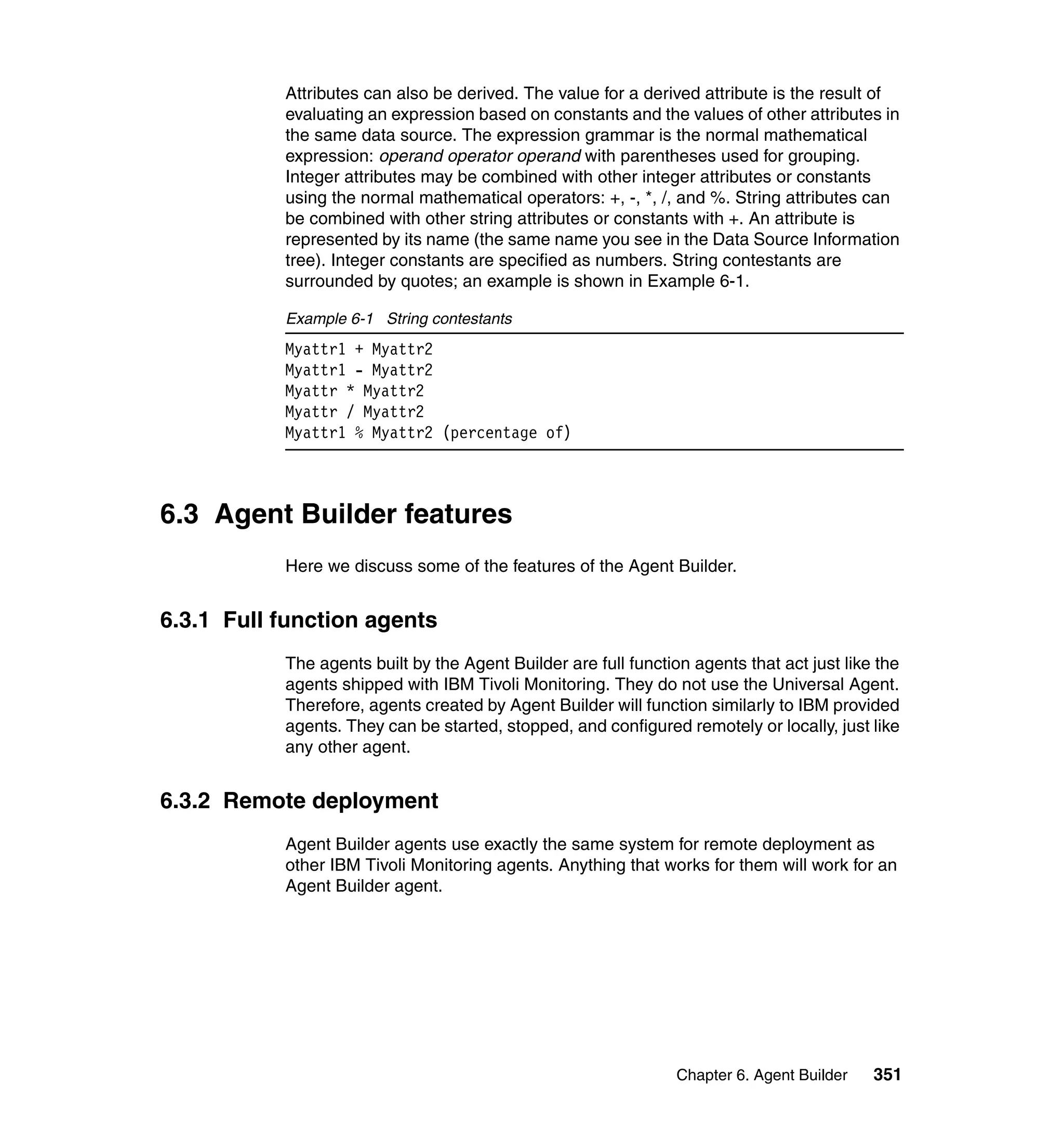Attributes can also be derived. The value for a derived attribute is the result of
           evaluating an expression based on constants and the values of other attributes in
           the same data source. The expression grammar is the normal mathematical
           expression: operand operator operand with parentheses used for grouping.
           Integer attributes may be combined with other integer attributes or constants
           using the normal mathematical operators: +, -, *, /, and %. String attributes can
           be combined with other string attributes or constants with +. An attribute is
           represented by its name (the same name you see in the Data Source Information
           tree). Integer constants are specified as numbers. String contestants are
           surrounded by quotes; an example is shown in Example 6-1.

           Example 6-1 String contestants
           Myattr1 + Myattr2
           Myattr1 - Myattr2
           Myattr * Myattr2
           Myattr / Myattr2
           Myattr1 % Myattr2 (percentage of)



6.3 Agent Builder features
           Here we discuss some of the features of the Agent Builder.


6.3.1 Full function agents
           The agents built by the Agent Builder are full function agents that act just like the
           agents shipped with IBM Tivoli Monitoring. They do not use the Universal Agent.
           Therefore, agents created by Agent Builder will function similarly to IBM provided
           agents. They can be started, stopped, and configured remotely or locally, just like
           any other agent.


6.3.2 Remote deployment
           Agent Builder agents use exactly the same system for remote deployment as
           other IBM Tivoli Monitoring agents. Anything that works for them will work for an
           Agent Builder agent.




                                                                 Chapter 6. Agent Builder   351
 