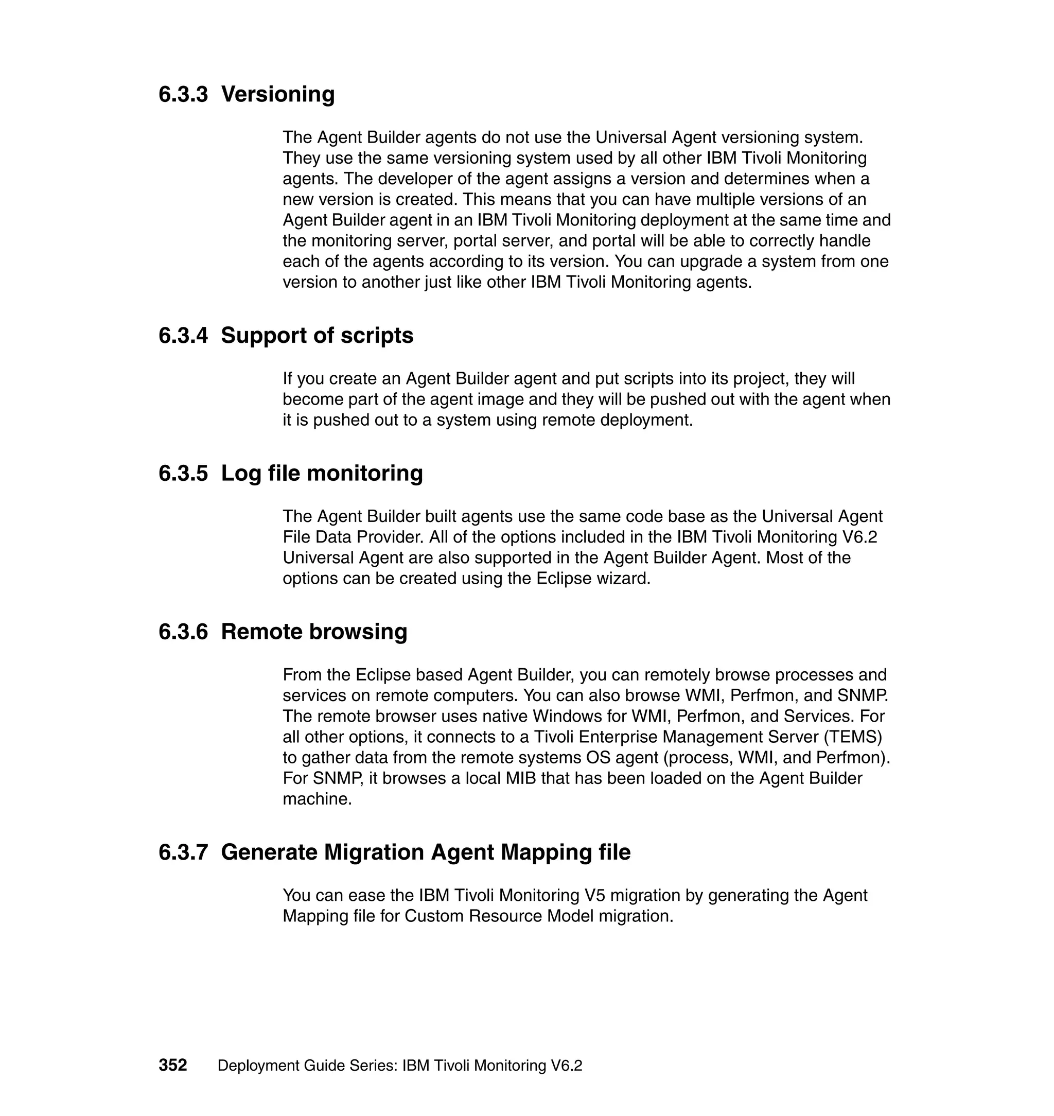 6.3.3 Versioning
               The Agent Builder agents do not use the Universal Agent versioning system.
               They use the same versioning system used by all other IBM Tivoli Monitoring
               agents. The developer of the agent assigns a version and determines when a
               new version is created. This means that you can have multiple versions of an
               Agent Builder agent in an IBM Tivoli Monitoring deployment at the same time and
               the monitoring server, portal server, and portal will be able to correctly handle
               each of the agents according to its version. You can upgrade a system from one
               version to another just like other IBM Tivoli Monitoring agents.


6.3.4 Support of scripts
               If you create an Agent Builder agent and put scripts into its project, they will
               become part of the agent image and they will be pushed out with the agent when
               it is pushed out to a system using remote deployment.


6.3.5 Log file monitoring
               The Agent Builder built agents use the same code base as the Universal Agent
               File Data Provider. All of the options included in the IBM Tivoli Monitoring V6.2
               Universal Agent are also supported in the Agent Builder Agent. Most of the
               options can be created using the Eclipse wizard.


6.3.6 Remote browsing
               From the Eclipse based Agent Builder, you can remotely browse processes and
               services on remote computers. You can also browse WMI, Perfmon, and SNMP.
               The remote browser uses native Windows for WMI, Perfmon, and Services. For
               all other options, it connects to a Tivoli Enterprise Management Server (TEMS)
               to gather data from the remote systems OS agent (process, WMI, and Perfmon).
               For SNMP, it browses a local MIB that has been loaded on the Agent Builder
               machine.


6.3.7 Generate Migration Agent Mapping file
               You can ease the IBM Tivoli Monitoring V5 migration by generating the Agent
               Mapping file for Custom Resource Model migration.




352   Deployment Guide Series: IBM Tivoli Monitoring V6.2
 