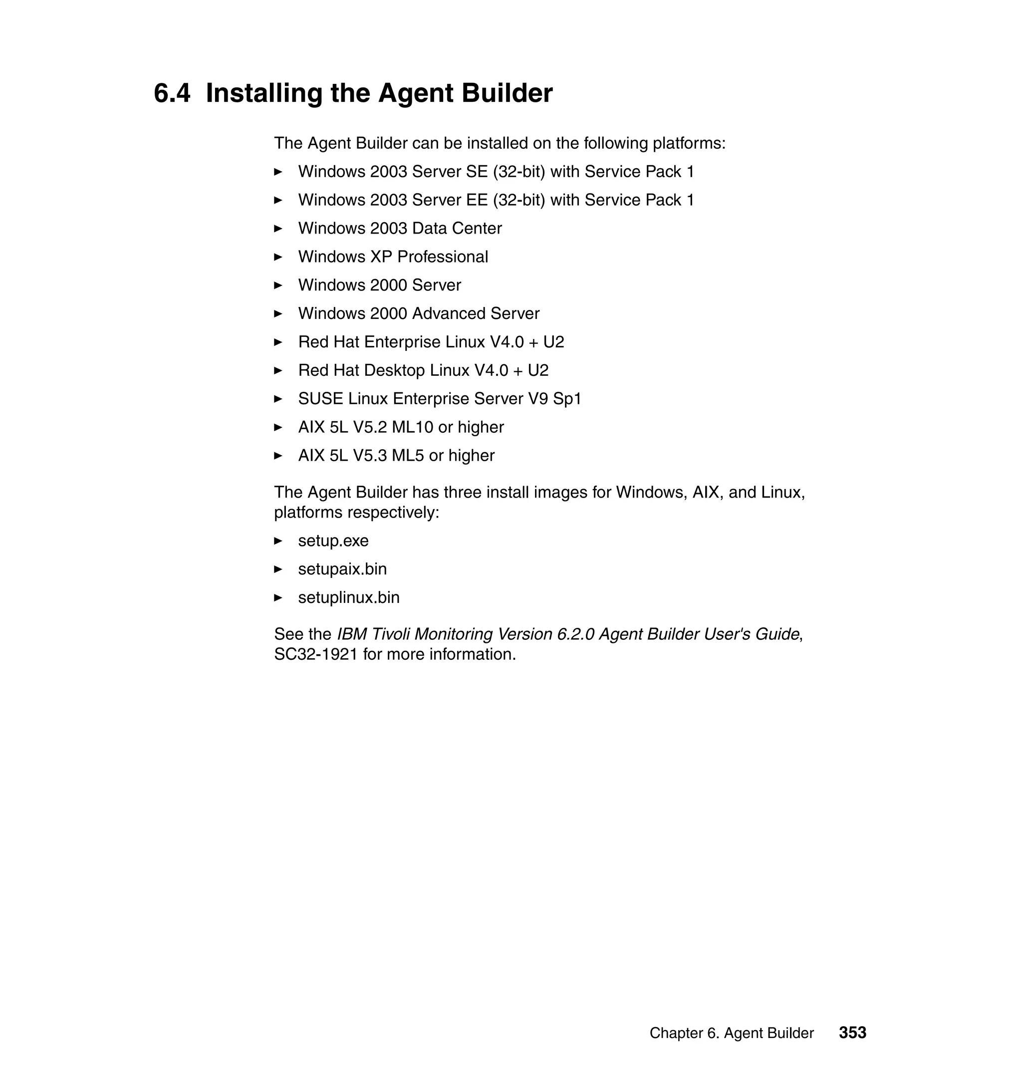 6.4 Installing the Agent Builder
         The Agent Builder can be installed on the following platforms:
            Windows 2003 Server SE (32-bit) with Service Pack 1
            Windows 2003 Server EE (32-bit) with Service Pack 1
            Windows 2003 Data Center
            Windows XP Professional
            Windows 2000 Server
            Windows 2000 Advanced Server
            Red Hat Enterprise Linux V4.0 + U2
            Red Hat Desktop Linux V4.0 + U2
            SUSE Linux Enterprise Server V9 Sp1
            AIX 5L V5.2 ML10 or higher
            AIX 5L V5.3 ML5 or higher

         The Agent Builder has three install images for Windows, AIX, and Linux,
         platforms respectively:
            setup.exe
            setupaix.bin
            setuplinux.bin

         See the IBM Tivoli Monitoring Version 6.2.0 Agent Builder User's Guide,
         SC32-1921 for more information.




                                                            Chapter 6. Agent Builder   353
 