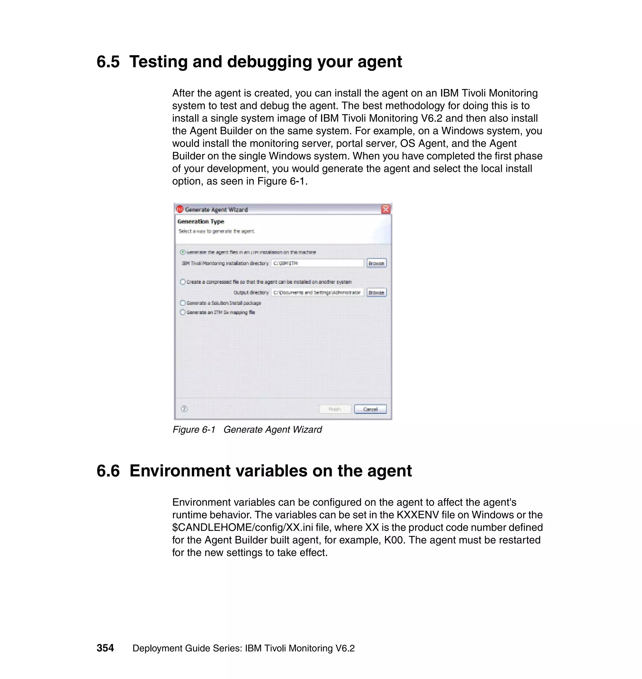6.5 Testing and debugging your agent
               After the agent is created, you can install the agent on an IBM Tivoli Monitoring
               system to test and debug the agent. The best methodology for doing this is to
               install a single system image of IBM Tivoli Monitoring V6.2 and then also install
               the Agent Builder on the same system. For example, on a Windows system, you
               would install the monitoring server, portal server, OS Agent, and the Agent
               Builder on the single Windows system. When you have completed the first phase
               of your development, you would generate the agent and select the local install
               option, as seen in Figure 6-1.




               Figure 6-1 Generate Agent Wizard



6.6 Environment variables on the agent
               Environment variables can be configured on the agent to affect the agent's
               runtime behavior. The variables can be set in the KXXENV file on Windows or the
               $CANDLEHOME/config/XX.ini file, where XX is the product code number defined
               for the Agent Builder built agent, for example, K00. The agent must be restarted
               for the new settings to take effect.




354   Deployment Guide Series: IBM Tivoli Monitoring V6.2
 