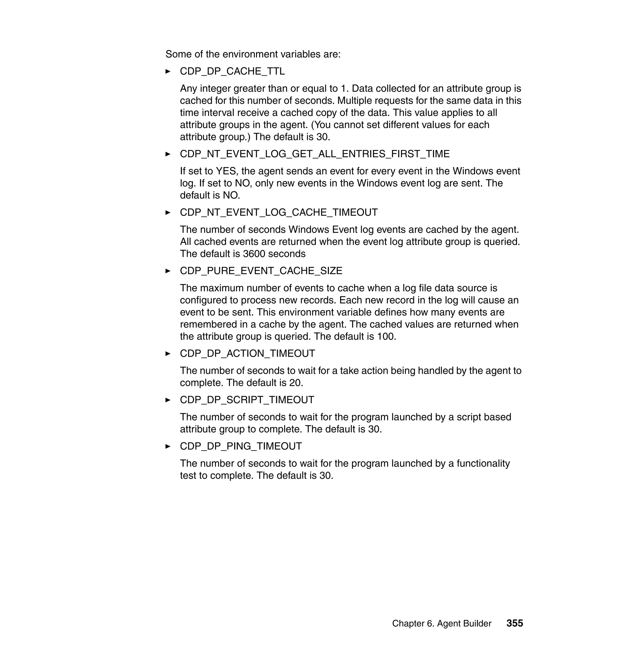 Some of the environment variables are:
   CDP_DP_CACHE_TTL
   Any integer greater than or equal to 1. Data collected for an attribute group is
   cached for this number of seconds. Multiple requests for the same data in this
   time interval receive a cached copy of the data. This value applies to all
   attribute groups in the agent. (You cannot set different values for each
   attribute group.) The default is 30.
   CDP_NT_EVENT_LOG_GET_ALL_ENTRIES_FIRST_TIME
   If set to YES, the agent sends an event for every event in the Windows event
   log. If set to NO, only new events in the Windows event log are sent. The
   default is NO.
   CDP_NT_EVENT_LOG_CACHE_TIMEOUT
   The number of seconds Windows Event log events are cached by the agent.
   All cached events are returned when the event log attribute group is queried.
   The default is 3600 seconds
   CDP_PURE_EVENT_CACHE_SIZE
   The maximum number of events to cache when a log file data source is
   configured to process new records. Each new record in the log will cause an
   event to be sent. This environment variable defines how many events are
   remembered in a cache by the agent. The cached values are returned when
   the attribute group is queried. The default is 100.
   CDP_DP_ACTION_TIMEOUT
   The number of seconds to wait for a take action being handled by the agent to
   complete. The default is 20.
   CDP_DP_SCRIPT_TIMEOUT
   The number of seconds to wait for the program launched by a script based
   attribute group to complete. The default is 30.
   CDP_DP_PING_TIMEOUT
   The number of seconds to wait for the program launched by a functionality
   test to complete. The default is 30.




                                                    Chapter 6. Agent Builder   355
 