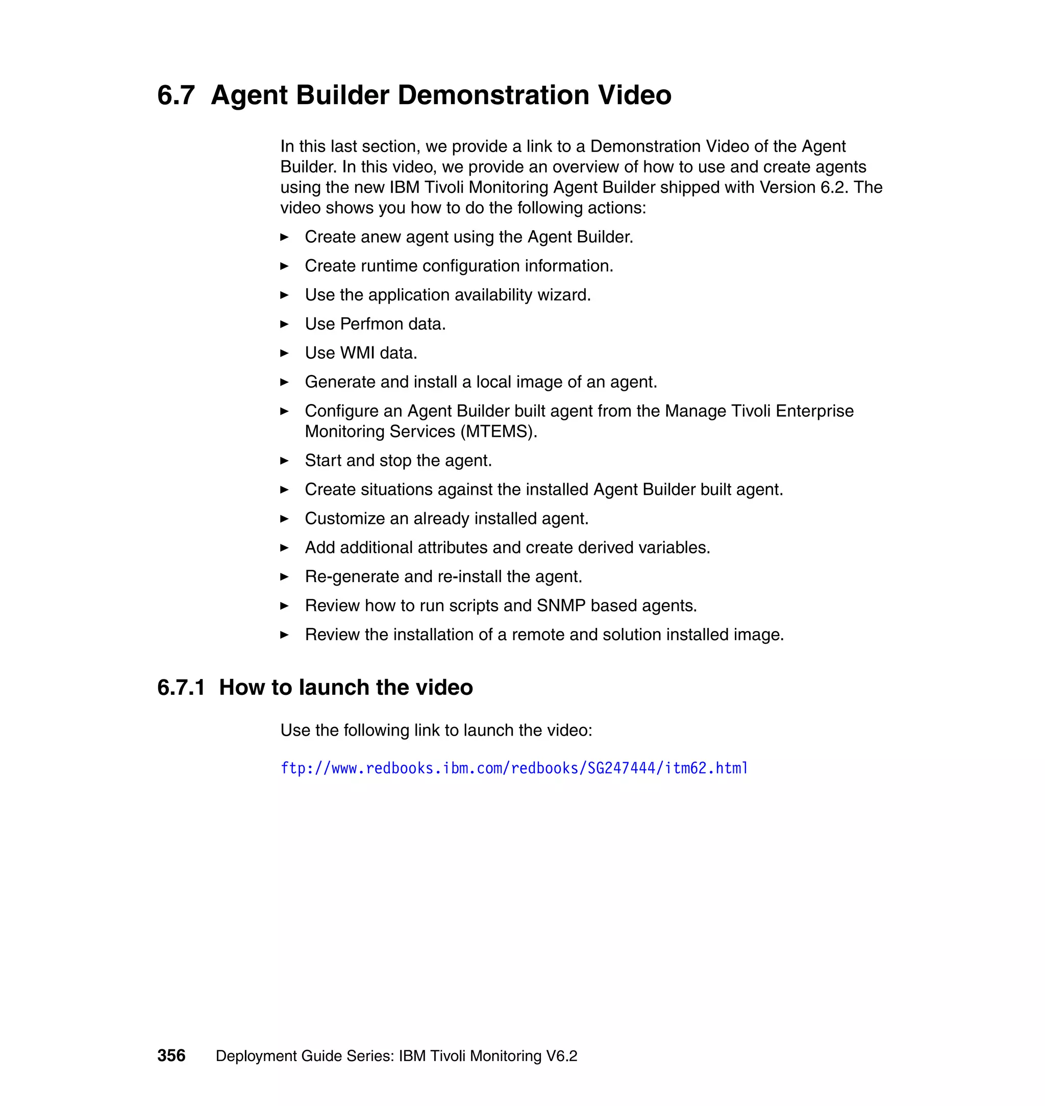 6.7 Agent Builder Demonstration Video
               In this last section, we provide a link to a Demonstration Video of the Agent
               Builder. In this video, we provide an overview of how to use and create agents
               using the new IBM Tivoli Monitoring Agent Builder shipped with Version 6.2. The
               video shows you how to do the following actions:
                  Create anew agent using the Agent Builder.
                  Create runtime configuration information.
                  Use the application availability wizard.
                  Use Perfmon data.
                  Use WMI data.
                  Generate and install a local image of an agent.
                  Configure an Agent Builder built agent from the Manage Tivoli Enterprise
                  Monitoring Services (MTEMS).
                  Start and stop the agent.
                  Create situations against the installed Agent Builder built agent.
                  Customize an already installed agent.
                  Add additional attributes and create derived variables.
                  Re-generate and re-install the agent.
                  Review how to run scripts and SNMP based agents.
                  Review the installation of a remote and solution installed image.


6.7.1 How to launch the video
               Use the following link to launch the video:

               ftp://www.redbooks.ibm.com/redbooks/SG247444/itm62.html




356   Deployment Guide Series: IBM Tivoli Monitoring V6.2
 