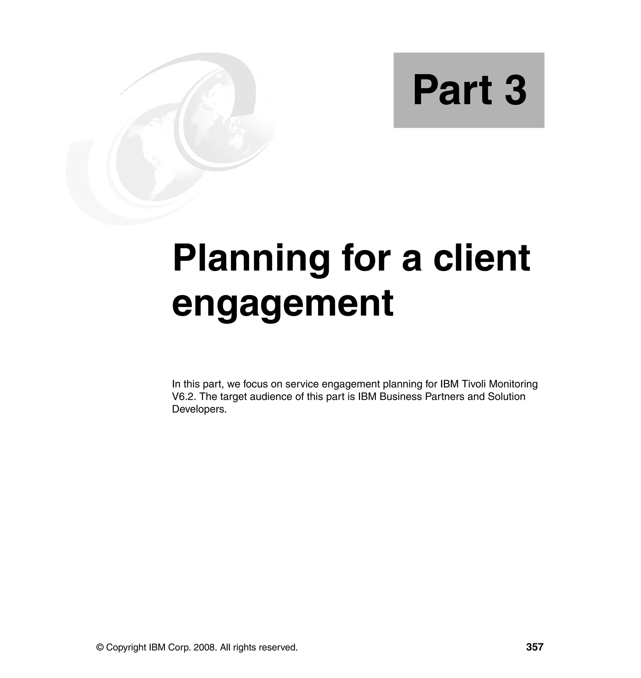Part 3


Part       3     Planning for a client
                 engagement
                 In this part, we focus on service engagement planning for IBM Tivoli Monitoring
                 V6.2. The target audience of this part is IBM Business Partners and Solution
                 Developers.




© Copyright IBM Corp. 2008. All rights reserved.                                             357
 