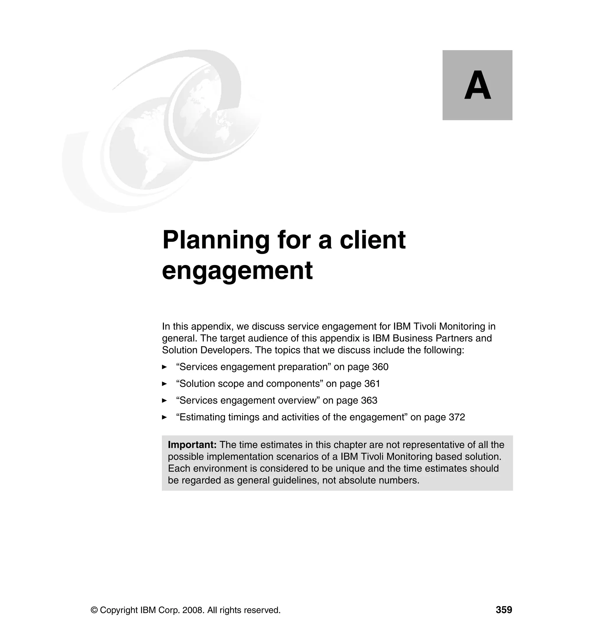 A


  Appendix A.    Planning for a client
                 engagement
                 In this appendix, we discuss service engagement for IBM Tivoli Monitoring in
                 general. The target audience of this appendix is IBM Business Partners and
                 Solution Developers. The topics that we discuss include the following:
                     “Services engagement preparation” on page 360
                     “Solution scope and components” on page 361
                     “Services engagement overview” on page 363
                     “Estimating timings and activities of the engagement” on page 372

                   Important: The time estimates in this chapter are not representative of all the
                   possible implementation scenarios of a IBM Tivoli Monitoring based solution.
                   Each environment is considered to be unique and the time estimates should
                   be regarded as general guidelines, not absolute numbers.




© Copyright IBM Corp. 2008. All rights reserved.                                                359
 